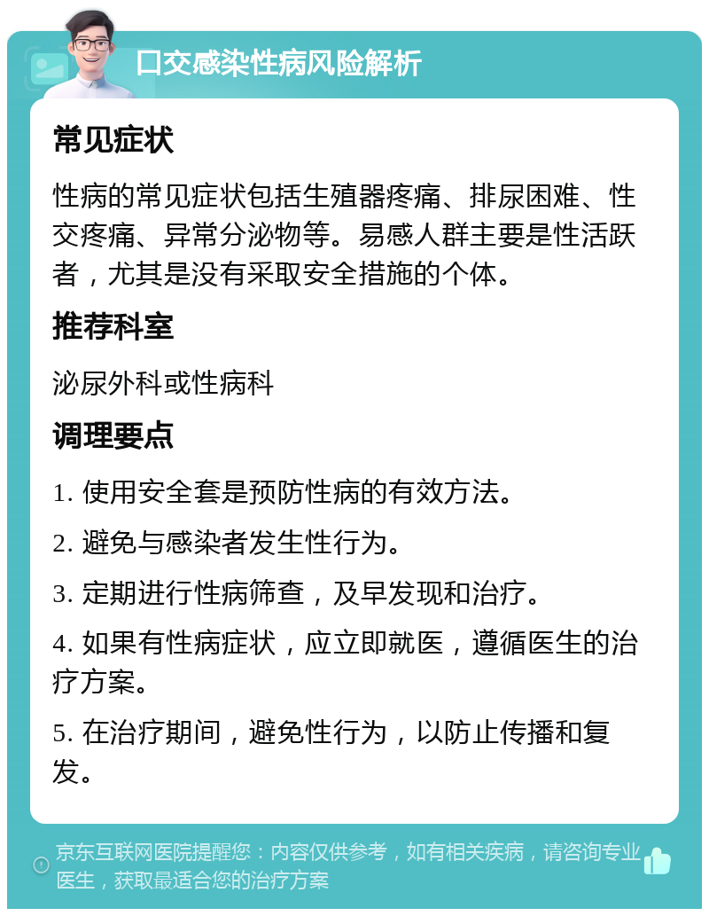 口交感染性病风险解析 常见症状 性病的常见症状包括生殖器疼痛、排尿困难、性交疼痛、异常分泌物等。易感人群主要是性活跃者，尤其是没有采取安全措施的个体。 推荐科室 泌尿外科或性病科 调理要点 1. 使用安全套是预防性病的有效方法。 2. 避免与感染者发生性行为。 3. 定期进行性病筛查，及早发现和治疗。 4. 如果有性病症状，应立即就医，遵循医生的治疗方案。 5. 在治疗期间，避免性行为，以防止传播和复发。