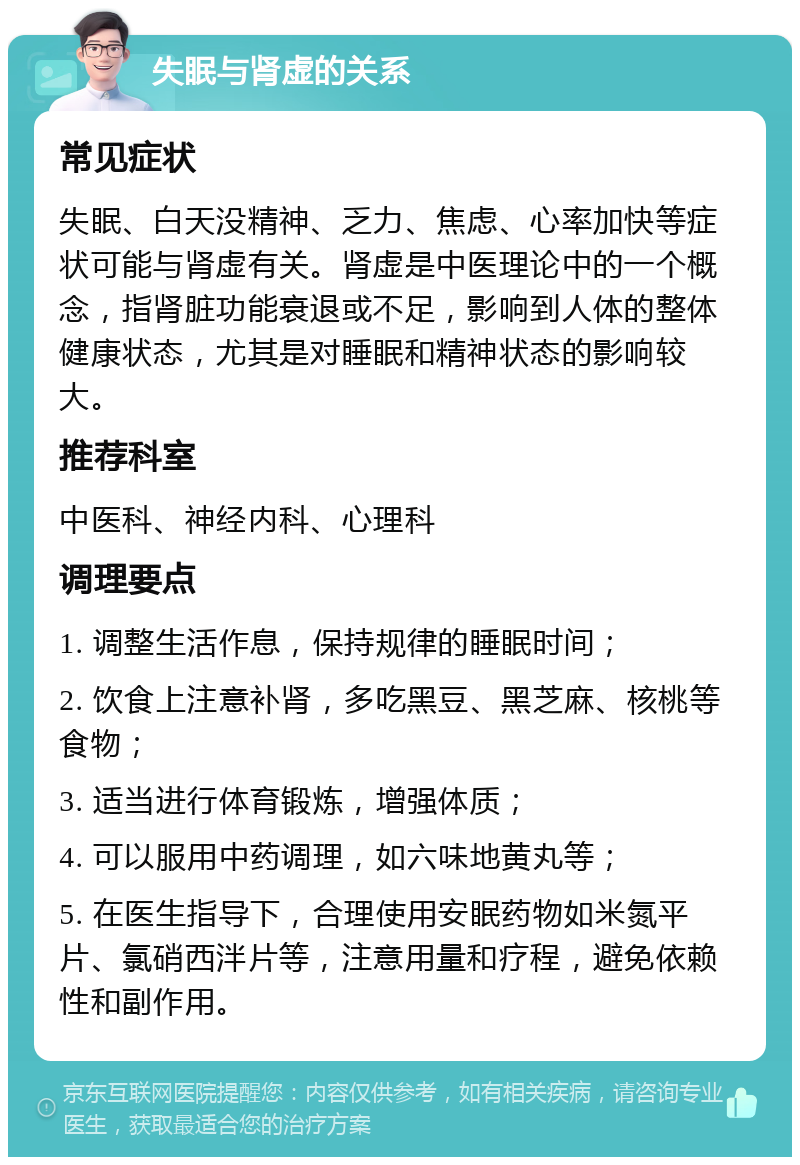 失眠与肾虚的关系 常见症状 失眠、白天没精神、乏力、焦虑、心率加快等症状可能与肾虚有关。肾虚是中医理论中的一个概念，指肾脏功能衰退或不足，影响到人体的整体健康状态，尤其是对睡眠和精神状态的影响较大。 推荐科室 中医科、神经内科、心理科 调理要点 1. 调整生活作息，保持规律的睡眠时间； 2. 饮食上注意补肾，多吃黑豆、黑芝麻、核桃等食物； 3. 适当进行体育锻炼，增强体质； 4. 可以服用中药调理，如六味地黄丸等； 5. 在医生指导下，合理使用安眠药物如米氮平片、氯硝西泮片等，注意用量和疗程，避免依赖性和副作用。