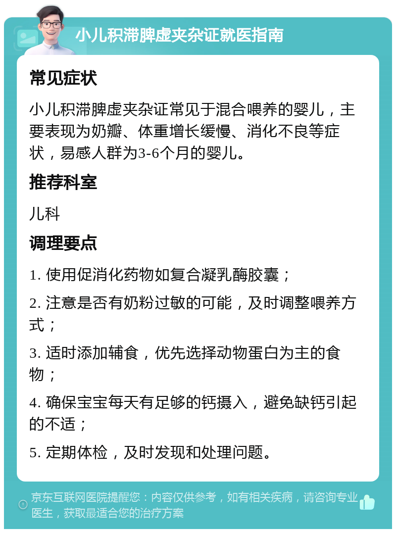 小儿积滞脾虚夹杂证就医指南 常见症状 小儿积滞脾虚夹杂证常见于混合喂养的婴儿，主要表现为奶瓣、体重增长缓慢、消化不良等症状，易感人群为3-6个月的婴儿。 推荐科室 儿科 调理要点 1. 使用促消化药物如复合凝乳酶胶囊； 2. 注意是否有奶粉过敏的可能，及时调整喂养方式； 3. 适时添加辅食，优先选择动物蛋白为主的食物； 4. 确保宝宝每天有足够的钙摄入，避免缺钙引起的不适； 5. 定期体检，及时发现和处理问题。