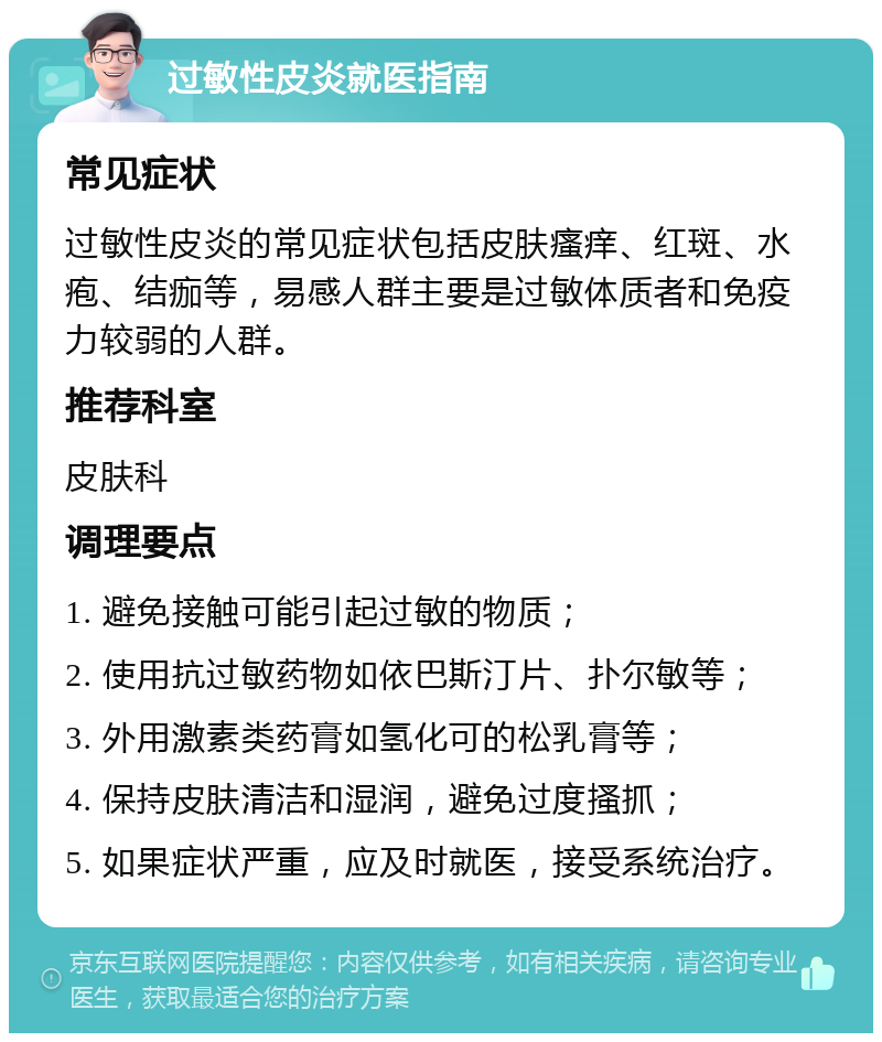 过敏性皮炎就医指南 常见症状 过敏性皮炎的常见症状包括皮肤瘙痒、红斑、水疱、结痂等，易感人群主要是过敏体质者和免疫力较弱的人群。 推荐科室 皮肤科 调理要点 1. 避免接触可能引起过敏的物质； 2. 使用抗过敏药物如依巴斯汀片、扑尔敏等； 3. 外用激素类药膏如氢化可的松乳膏等； 4. 保持皮肤清洁和湿润，避免过度搔抓； 5. 如果症状严重，应及时就医，接受系统治疗。