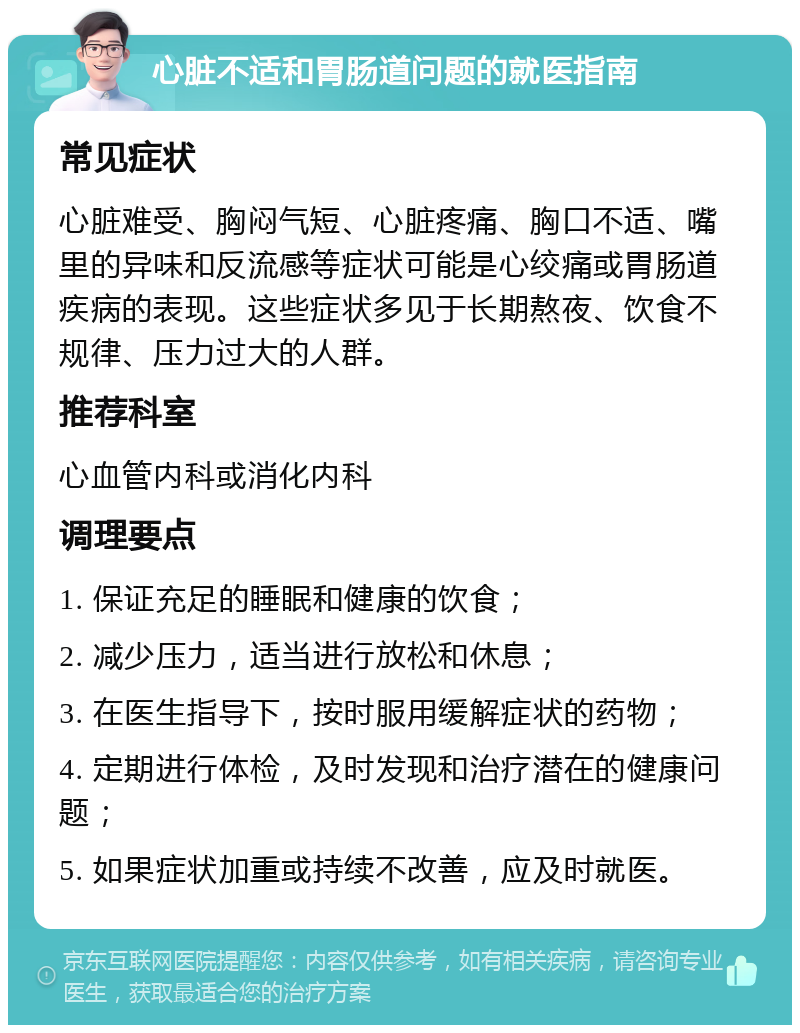 心脏不适和胃肠道问题的就医指南 常见症状 心脏难受、胸闷气短、心脏疼痛、胸口不适、嘴里的异味和反流感等症状可能是心绞痛或胃肠道疾病的表现。这些症状多见于长期熬夜、饮食不规律、压力过大的人群。 推荐科室 心血管内科或消化内科 调理要点 1. 保证充足的睡眠和健康的饮食； 2. 减少压力，适当进行放松和休息； 3. 在医生指导下，按时服用缓解症状的药物； 4. 定期进行体检，及时发现和治疗潜在的健康问题； 5. 如果症状加重或持续不改善，应及时就医。