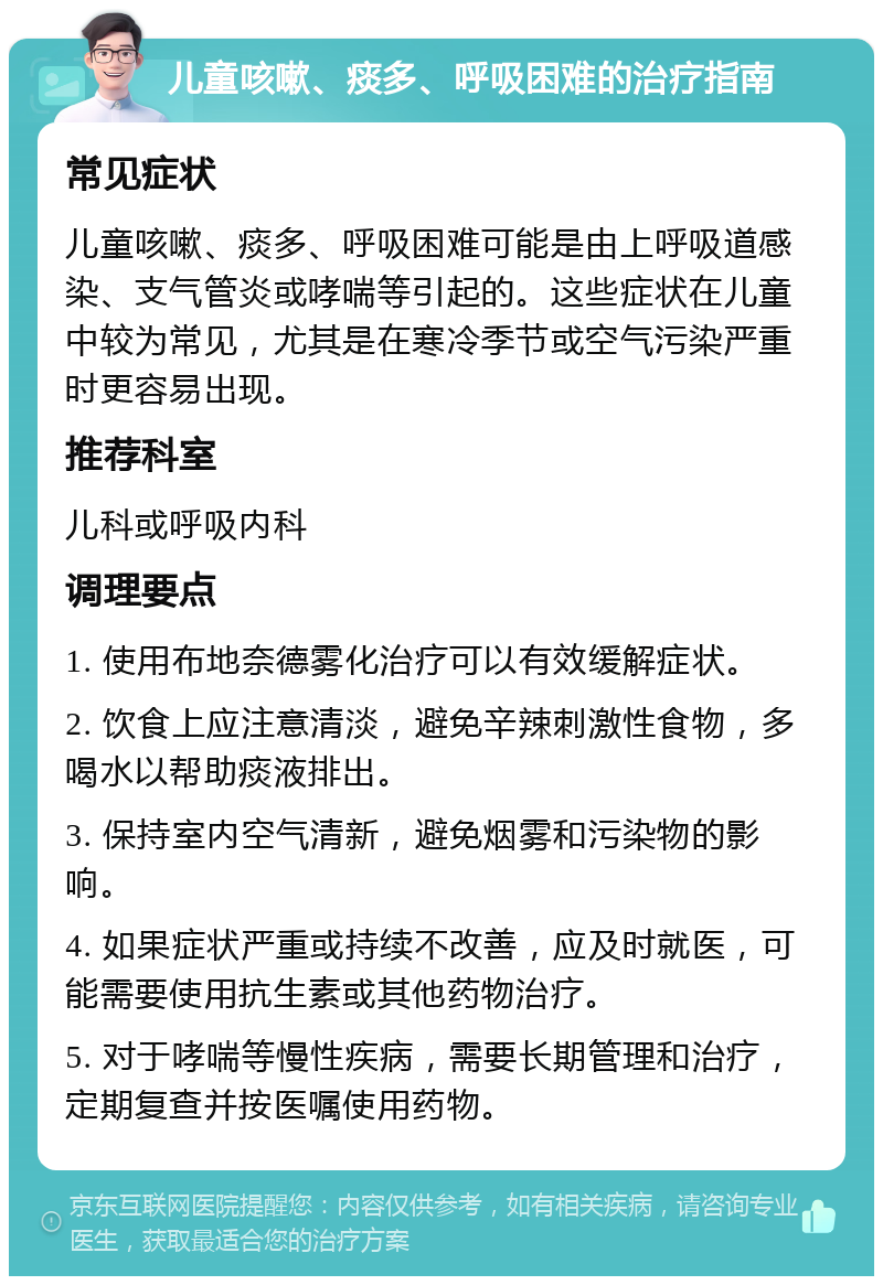 儿童咳嗽、痰多、呼吸困难的治疗指南 常见症状 儿童咳嗽、痰多、呼吸困难可能是由上呼吸道感染、支气管炎或哮喘等引起的。这些症状在儿童中较为常见，尤其是在寒冷季节或空气污染严重时更容易出现。 推荐科室 儿科或呼吸内科 调理要点 1. 使用布地奈德雾化治疗可以有效缓解症状。 2. 饮食上应注意清淡，避免辛辣刺激性食物，多喝水以帮助痰液排出。 3. 保持室内空气清新，避免烟雾和污染物的影响。 4. 如果症状严重或持续不改善，应及时就医，可能需要使用抗生素或其他药物治疗。 5. 对于哮喘等慢性疾病，需要长期管理和治疗，定期复查并按医嘱使用药物。