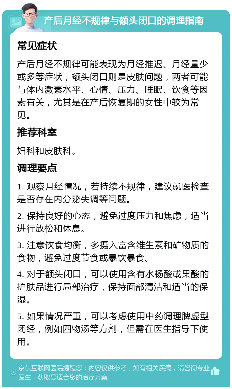 产后月经不规律与额头闭口的调理指南 常见症状 产后月经不规律可能表现为月经推迟、月经量少或多等症状，额头闭口则是皮肤问题，两者可能与体内激素水平、心情、压力、睡眠、饮食等因素有关，尤其是在产后恢复期的女性中较为常见。 推荐科室 妇科和皮肤科。 调理要点 1. 观察月经情况，若持续不规律，建议就医检查是否存在内分泌失调等问题。 2. 保持良好的心态，避免过度压力和焦虑，适当进行放松和休息。 3. 注意饮食均衡，多摄入富含维生素和矿物质的食物，避免过度节食或暴饮暴食。 4. 对于额头闭口，可以使用含有水杨酸或果酸的护肤品进行局部治疗，保持面部清洁和适当的保湿。 5. 如果情况严重，可以考虑使用中药调理脾虚型闭经，例如四物汤等方剂，但需在医生指导下使用。