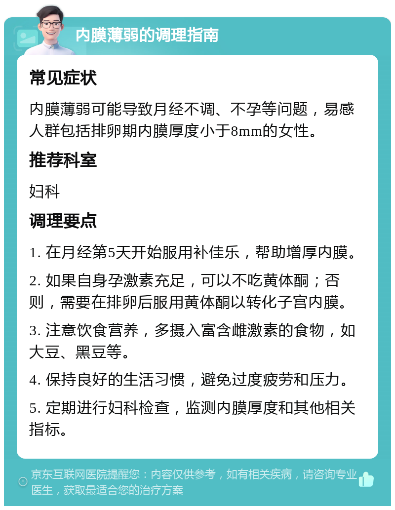 内膜薄弱的调理指南 常见症状 内膜薄弱可能导致月经不调、不孕等问题，易感人群包括排卵期内膜厚度小于8mm的女性。 推荐科室 妇科 调理要点 1. 在月经第5天开始服用补佳乐，帮助增厚内膜。 2. 如果自身孕激素充足，可以不吃黄体酮；否则，需要在排卵后服用黄体酮以转化子宫内膜。 3. 注意饮食营养，多摄入富含雌激素的食物，如大豆、黑豆等。 4. 保持良好的生活习惯，避免过度疲劳和压力。 5. 定期进行妇科检查，监测内膜厚度和其他相关指标。