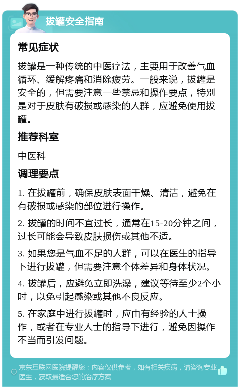 拔罐安全指南 常见症状 拔罐是一种传统的中医疗法，主要用于改善气血循环、缓解疼痛和消除疲劳。一般来说，拔罐是安全的，但需要注意一些禁忌和操作要点，特别是对于皮肤有破损或感染的人群，应避免使用拔罐。 推荐科室 中医科 调理要点 1. 在拔罐前，确保皮肤表面干燥、清洁，避免在有破损或感染的部位进行操作。 2. 拔罐的时间不宜过长，通常在15-20分钟之间，过长可能会导致皮肤损伤或其他不适。 3. 如果您是气血不足的人群，可以在医生的指导下进行拔罐，但需要注意个体差异和身体状况。 4. 拔罐后，应避免立即洗澡，建议等待至少2个小时，以免引起感染或其他不良反应。 5. 在家庭中进行拔罐时，应由有经验的人士操作，或者在专业人士的指导下进行，避免因操作不当而引发问题。