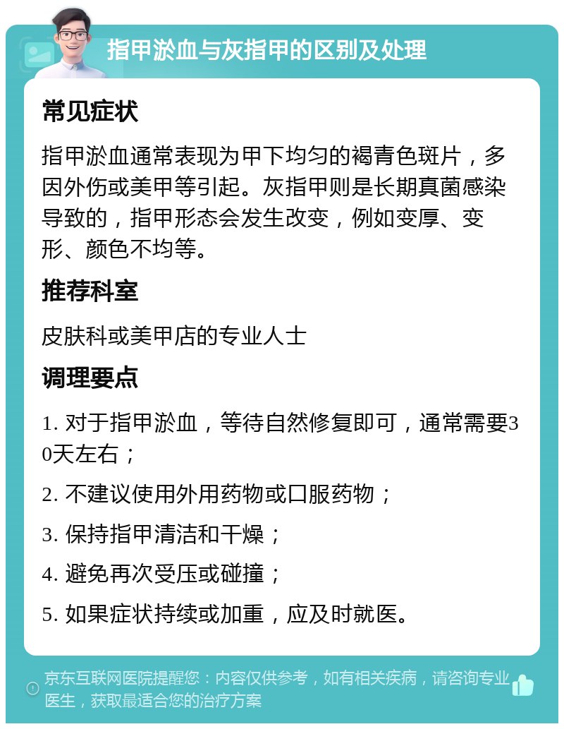 指甲淤血与灰指甲的区别及处理 常见症状 指甲淤血通常表现为甲下均匀的褐青色斑片，多因外伤或美甲等引起。灰指甲则是长期真菌感染导致的，指甲形态会发生改变，例如变厚、变形、颜色不均等。 推荐科室 皮肤科或美甲店的专业人士 调理要点 1. 对于指甲淤血，等待自然修复即可，通常需要30天左右； 2. 不建议使用外用药物或口服药物； 3. 保持指甲清洁和干燥； 4. 避免再次受压或碰撞； 5. 如果症状持续或加重，应及时就医。