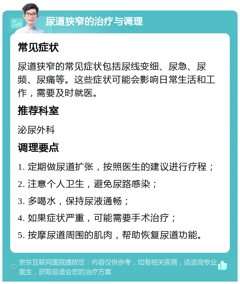 尿道狭窄的治疗与调理 常见症状 尿道狭窄的常见症状包括尿线变细、尿急、尿频、尿痛等。这些症状可能会影响日常生活和工作，需要及时就医。 推荐科室 泌尿外科 调理要点 1. 定期做尿道扩张，按照医生的建议进行疗程； 2. 注意个人卫生，避免尿路感染； 3. 多喝水，保持尿液通畅； 4. 如果症状严重，可能需要手术治疗； 5. 按摩尿道周围的肌肉，帮助恢复尿道功能。