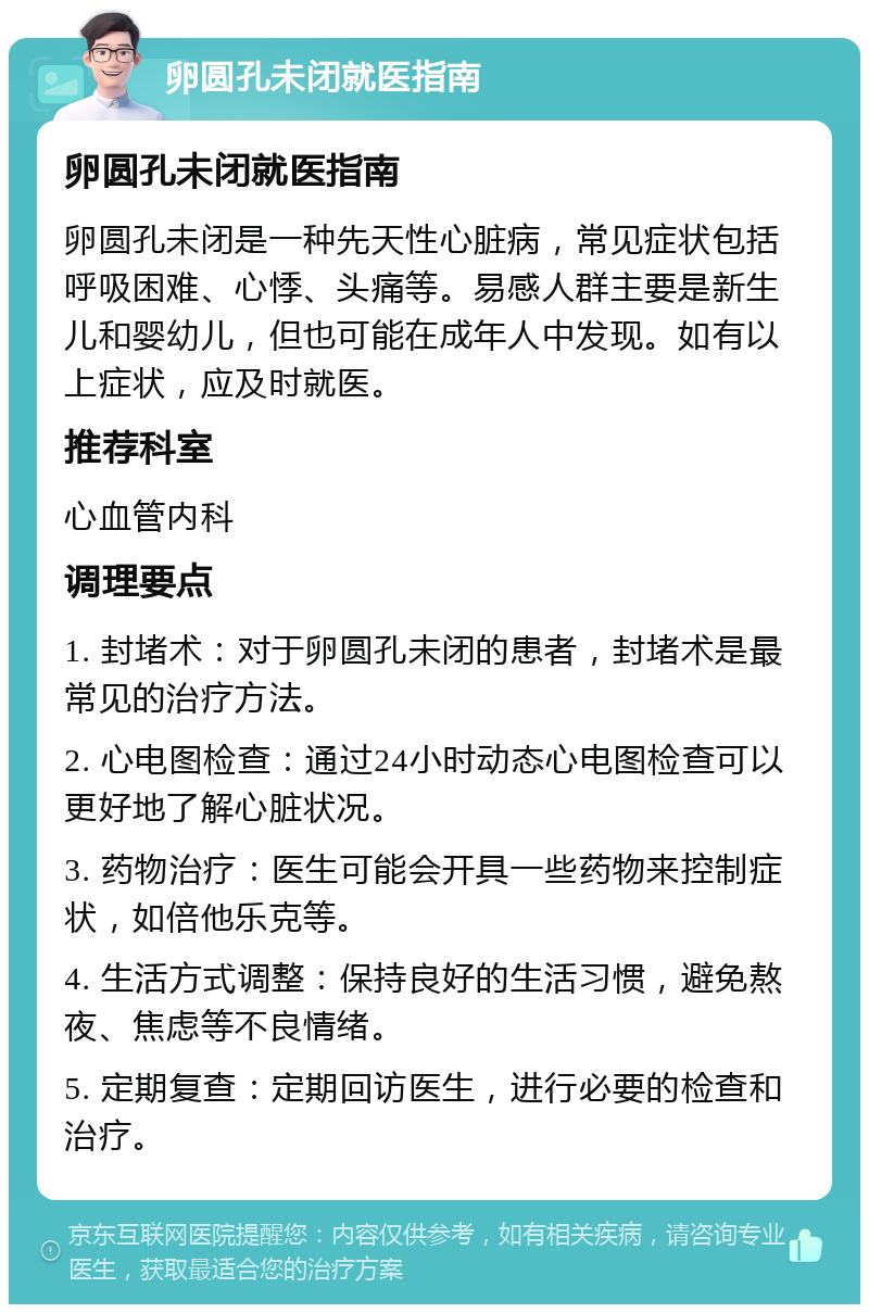 卵圆孔未闭就医指南 卵圆孔未闭就医指南 卵圆孔未闭是一种先天性心脏病，常见症状包括呼吸困难、心悸、头痛等。易感人群主要是新生儿和婴幼儿，但也可能在成年人中发现。如有以上症状，应及时就医。 推荐科室 心血管内科 调理要点 1. 封堵术：对于卵圆孔未闭的患者，封堵术是最常见的治疗方法。 2. 心电图检查：通过24小时动态心电图检查可以更好地了解心脏状况。 3. 药物治疗：医生可能会开具一些药物来控制症状，如倍他乐克等。 4. 生活方式调整：保持良好的生活习惯，避免熬夜、焦虑等不良情绪。 5. 定期复查：定期回访医生，进行必要的检查和治疗。