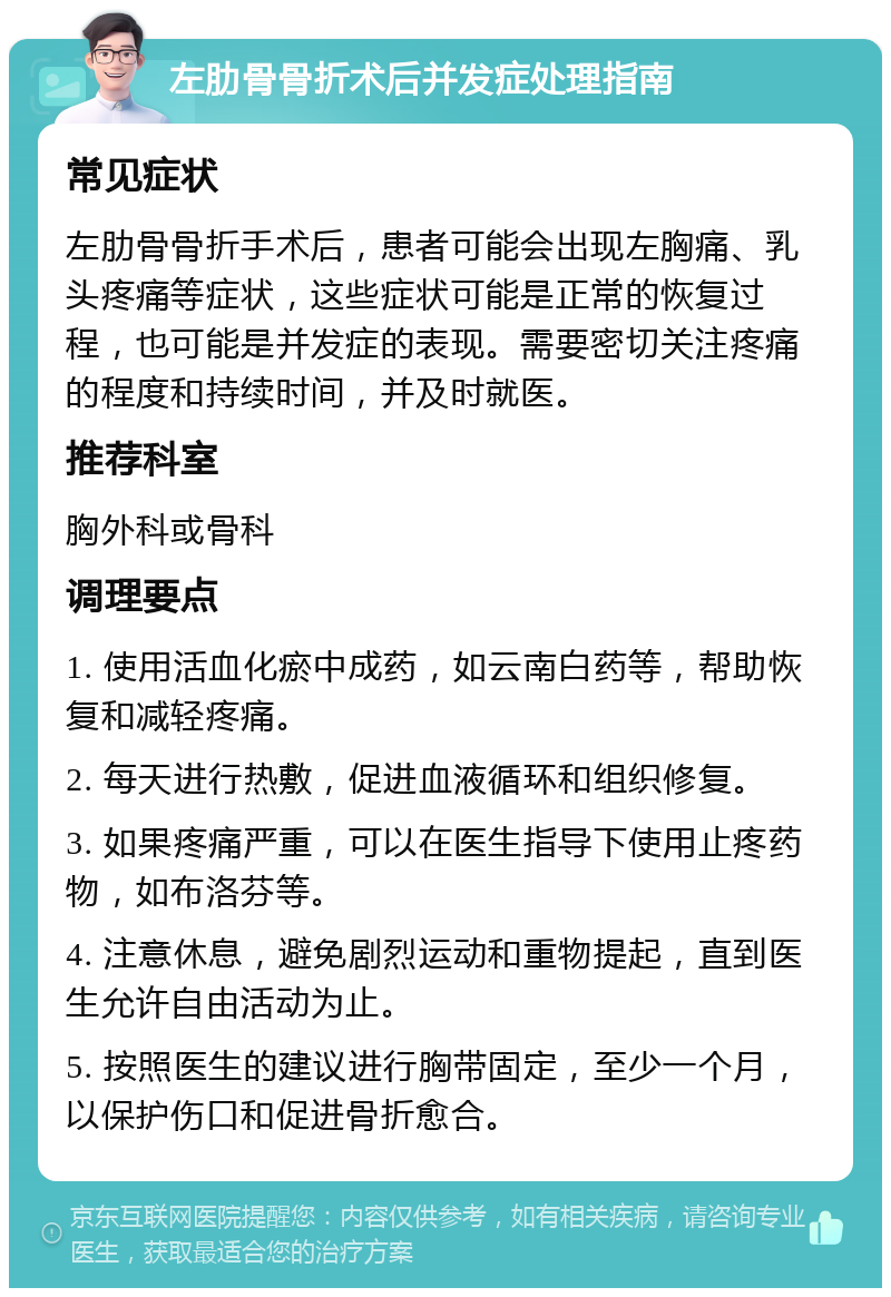 左肋骨骨折术后并发症处理指南 常见症状 左肋骨骨折手术后，患者可能会出现左胸痛、乳头疼痛等症状，这些症状可能是正常的恢复过程，也可能是并发症的表现。需要密切关注疼痛的程度和持续时间，并及时就医。 推荐科室 胸外科或骨科 调理要点 1. 使用活血化瘀中成药，如云南白药等，帮助恢复和减轻疼痛。 2. 每天进行热敷，促进血液循环和组织修复。 3. 如果疼痛严重，可以在医生指导下使用止疼药物，如布洛芬等。 4. 注意休息，避免剧烈运动和重物提起，直到医生允许自由活动为止。 5. 按照医生的建议进行胸带固定，至少一个月，以保护伤口和促进骨折愈合。