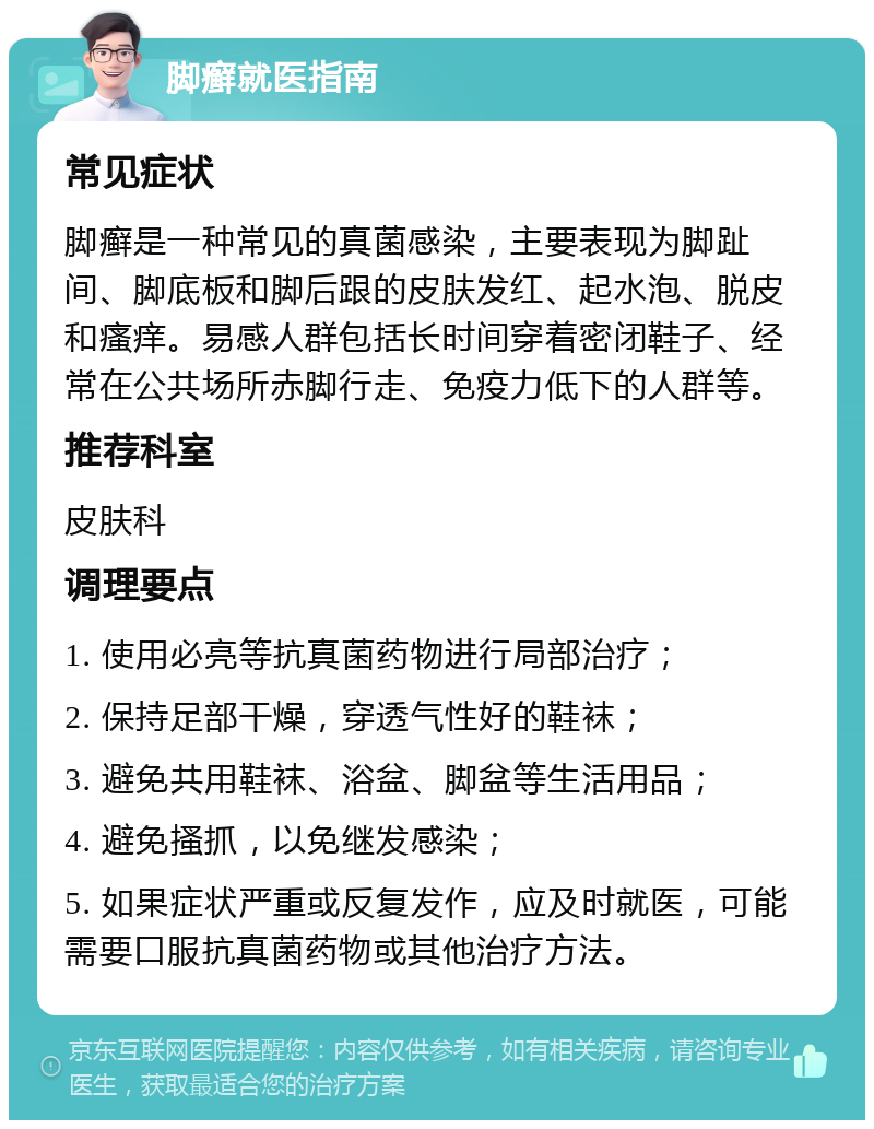 脚癣就医指南 常见症状 脚癣是一种常见的真菌感染，主要表现为脚趾间、脚底板和脚后跟的皮肤发红、起水泡、脱皮和瘙痒。易感人群包括长时间穿着密闭鞋子、经常在公共场所赤脚行走、免疫力低下的人群等。 推荐科室 皮肤科 调理要点 1. 使用必亮等抗真菌药物进行局部治疗； 2. 保持足部干燥，穿透气性好的鞋袜； 3. 避免共用鞋袜、浴盆、脚盆等生活用品； 4. 避免搔抓，以免继发感染； 5. 如果症状严重或反复发作，应及时就医，可能需要口服抗真菌药物或其他治疗方法。