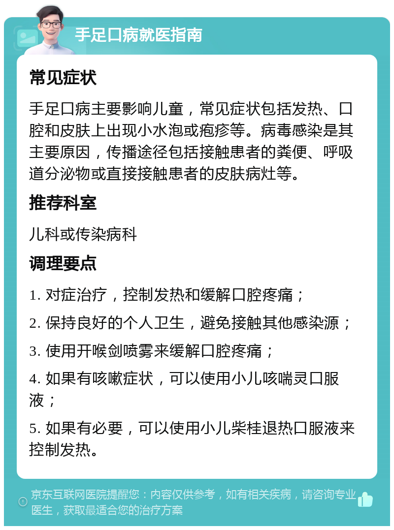 手足口病就医指南 常见症状 手足口病主要影响儿童，常见症状包括发热、口腔和皮肤上出现小水泡或疱疹等。病毒感染是其主要原因，传播途径包括接触患者的粪便、呼吸道分泌物或直接接触患者的皮肤病灶等。 推荐科室 儿科或传染病科 调理要点 1. 对症治疗，控制发热和缓解口腔疼痛； 2. 保持良好的个人卫生，避免接触其他感染源； 3. 使用开喉剑喷雾来缓解口腔疼痛； 4. 如果有咳嗽症状，可以使用小儿咳喘灵口服液； 5. 如果有必要，可以使用小儿柴桂退热口服液来控制发热。