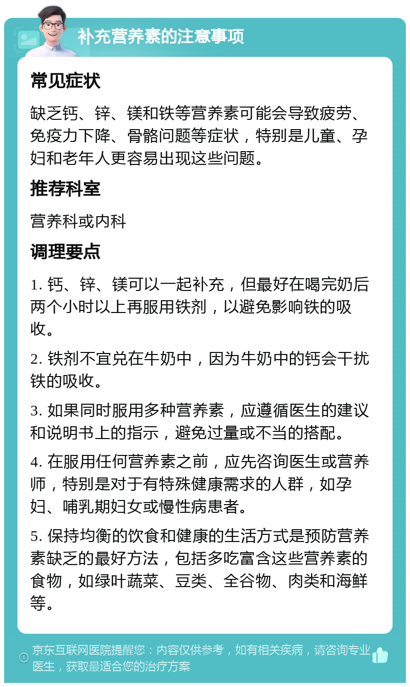 补充营养素的注意事项 常见症状 缺乏钙、锌、镁和铁等营养素可能会导致疲劳、免疫力下降、骨骼问题等症状，特别是儿童、孕妇和老年人更容易出现这些问题。 推荐科室 营养科或内科 调理要点 1. 钙、锌、镁可以一起补充，但最好在喝完奶后两个小时以上再服用铁剂，以避免影响铁的吸收。 2. 铁剂不宜兑在牛奶中，因为牛奶中的钙会干扰铁的吸收。 3. 如果同时服用多种营养素，应遵循医生的建议和说明书上的指示，避免过量或不当的搭配。 4. 在服用任何营养素之前，应先咨询医生或营养师，特别是对于有特殊健康需求的人群，如孕妇、哺乳期妇女或慢性病患者。 5. 保持均衡的饮食和健康的生活方式是预防营养素缺乏的最好方法，包括多吃富含这些营养素的食物，如绿叶蔬菜、豆类、全谷物、肉类和海鲜等。