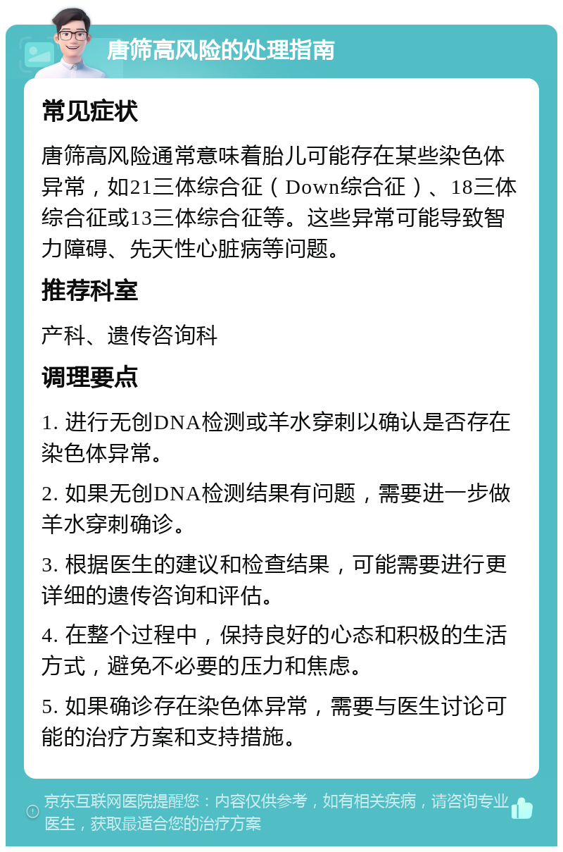 唐筛高风险的处理指南 常见症状 唐筛高风险通常意味着胎儿可能存在某些染色体异常，如21三体综合征（Down综合征）、18三体综合征或13三体综合征等。这些异常可能导致智力障碍、先天性心脏病等问题。 推荐科室 产科、遗传咨询科 调理要点 1. 进行无创DNA检测或羊水穿刺以确认是否存在染色体异常。 2. 如果无创DNA检测结果有问题，需要进一步做羊水穿刺确诊。 3. 根据医生的建议和检查结果，可能需要进行更详细的遗传咨询和评估。 4. 在整个过程中，保持良好的心态和积极的生活方式，避免不必要的压力和焦虑。 5. 如果确诊存在染色体异常，需要与医生讨论可能的治疗方案和支持措施。