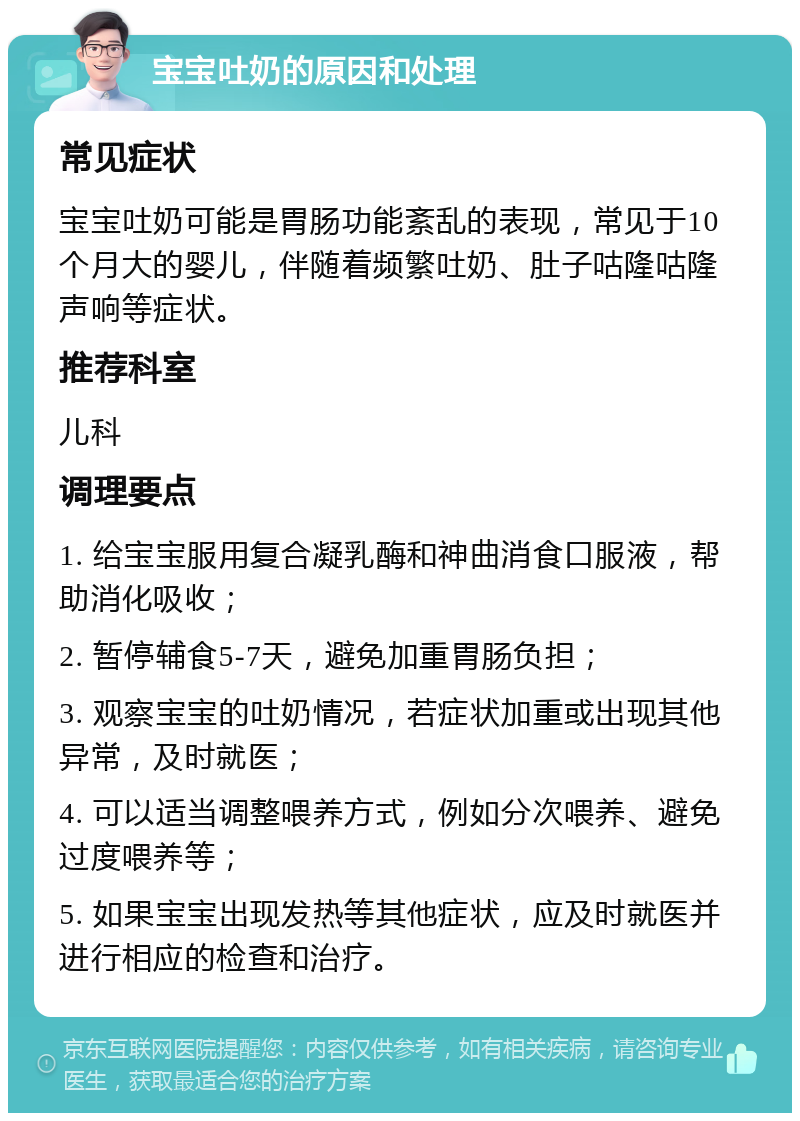 宝宝吐奶的原因和处理 常见症状 宝宝吐奶可能是胃肠功能紊乱的表现，常见于10个月大的婴儿，伴随着频繁吐奶、肚子咕隆咕隆声响等症状。 推荐科室 儿科 调理要点 1. 给宝宝服用复合凝乳酶和神曲消食口服液，帮助消化吸收； 2. 暂停辅食5-7天，避免加重胃肠负担； 3. 观察宝宝的吐奶情况，若症状加重或出现其他异常，及时就医； 4. 可以适当调整喂养方式，例如分次喂养、避免过度喂养等； 5. 如果宝宝出现发热等其他症状，应及时就医并进行相应的检查和治疗。