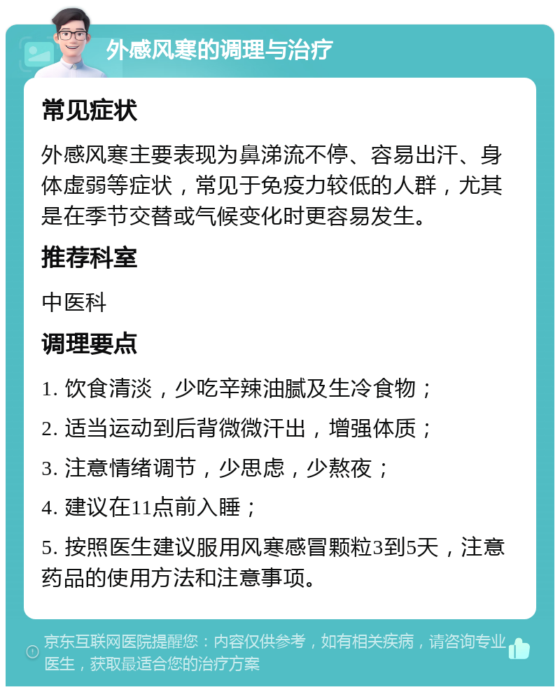 外感风寒的调理与治疗 常见症状 外感风寒主要表现为鼻涕流不停、容易出汗、身体虚弱等症状，常见于免疫力较低的人群，尤其是在季节交替或气候变化时更容易发生。 推荐科室 中医科 调理要点 1. 饮食清淡，少吃辛辣油腻及生冷食物； 2. 适当运动到后背微微汗出，增强体质； 3. 注意情绪调节，少思虑，少熬夜； 4. 建议在11点前入睡； 5. 按照医生建议服用风寒感冒颗粒3到5天，注意药品的使用方法和注意事项。