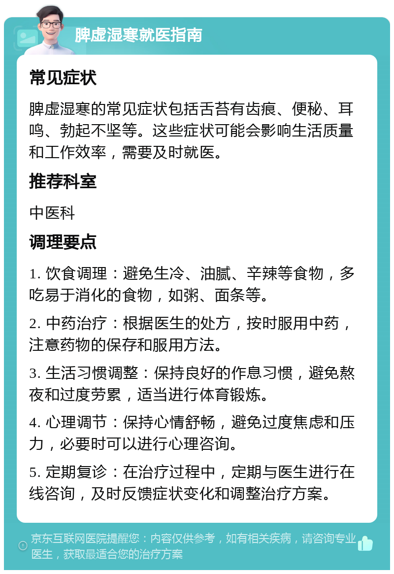 脾虚湿寒就医指南 常见症状 脾虚湿寒的常见症状包括舌苔有齿痕、便秘、耳鸣、勃起不坚等。这些症状可能会影响生活质量和工作效率，需要及时就医。 推荐科室 中医科 调理要点 1. 饮食调理：避免生冷、油腻、辛辣等食物，多吃易于消化的食物，如粥、面条等。 2. 中药治疗：根据医生的处方，按时服用中药，注意药物的保存和服用方法。 3. 生活习惯调整：保持良好的作息习惯，避免熬夜和过度劳累，适当进行体育锻炼。 4. 心理调节：保持心情舒畅，避免过度焦虑和压力，必要时可以进行心理咨询。 5. 定期复诊：在治疗过程中，定期与医生进行在线咨询，及时反馈症状变化和调整治疗方案。