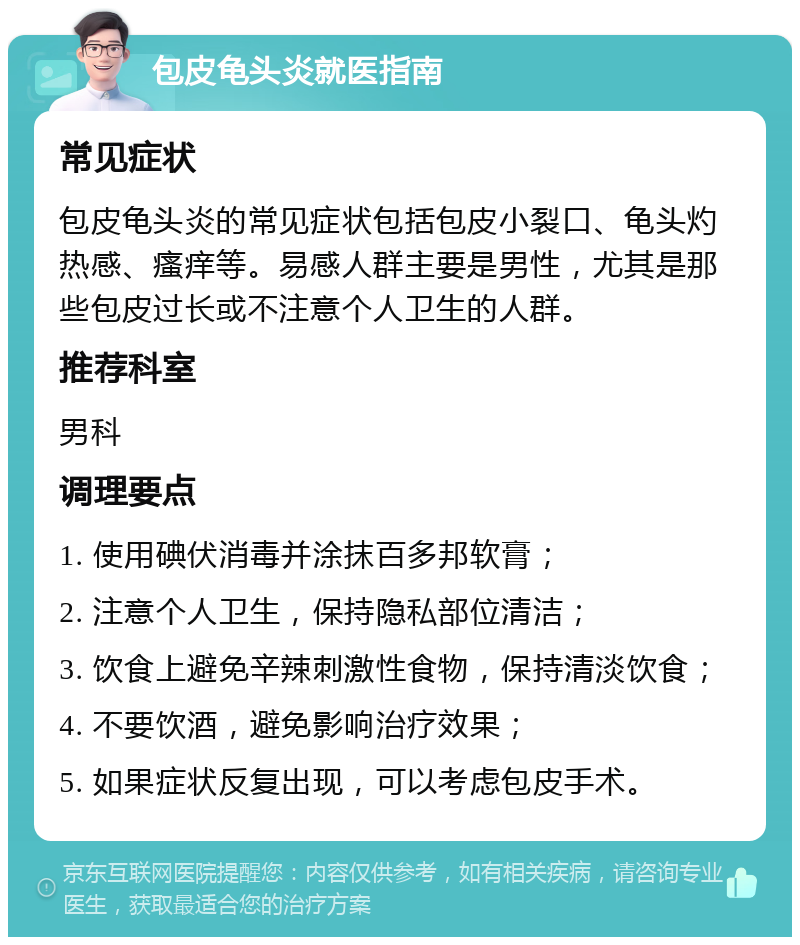 包皮龟头炎就医指南 常见症状 包皮龟头炎的常见症状包括包皮小裂口、龟头灼热感、瘙痒等。易感人群主要是男性，尤其是那些包皮过长或不注意个人卫生的人群。 推荐科室 男科 调理要点 1. 使用碘伏消毒并涂抹百多邦软膏； 2. 注意个人卫生，保持隐私部位清洁； 3. 饮食上避免辛辣刺激性食物，保持清淡饮食； 4. 不要饮酒，避免影响治疗效果； 5. 如果症状反复出现，可以考虑包皮手术。