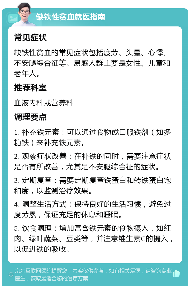 缺铁性贫血就医指南 常见症状 缺铁性贫血的常见症状包括疲劳、头晕、心悸、不安腿综合征等。易感人群主要是女性、儿童和老年人。 推荐科室 血液内科或营养科 调理要点 1. 补充铁元素：可以通过食物或口服铁剂（如多糖铁）来补充铁元素。 2. 观察症状改善：在补铁的同时，需要注意症状是否有所改善，尤其是不安腿综合征的症状。 3. 定期复查：需要定期复查铁蛋白和转铁蛋白饱和度，以监测治疗效果。 4. 调整生活方式：保持良好的生活习惯，避免过度劳累，保证充足的休息和睡眠。 5. 饮食调理：增加富含铁元素的食物摄入，如红肉、绿叶蔬菜、豆类等，并注意维生素C的摄入，以促进铁的吸收。