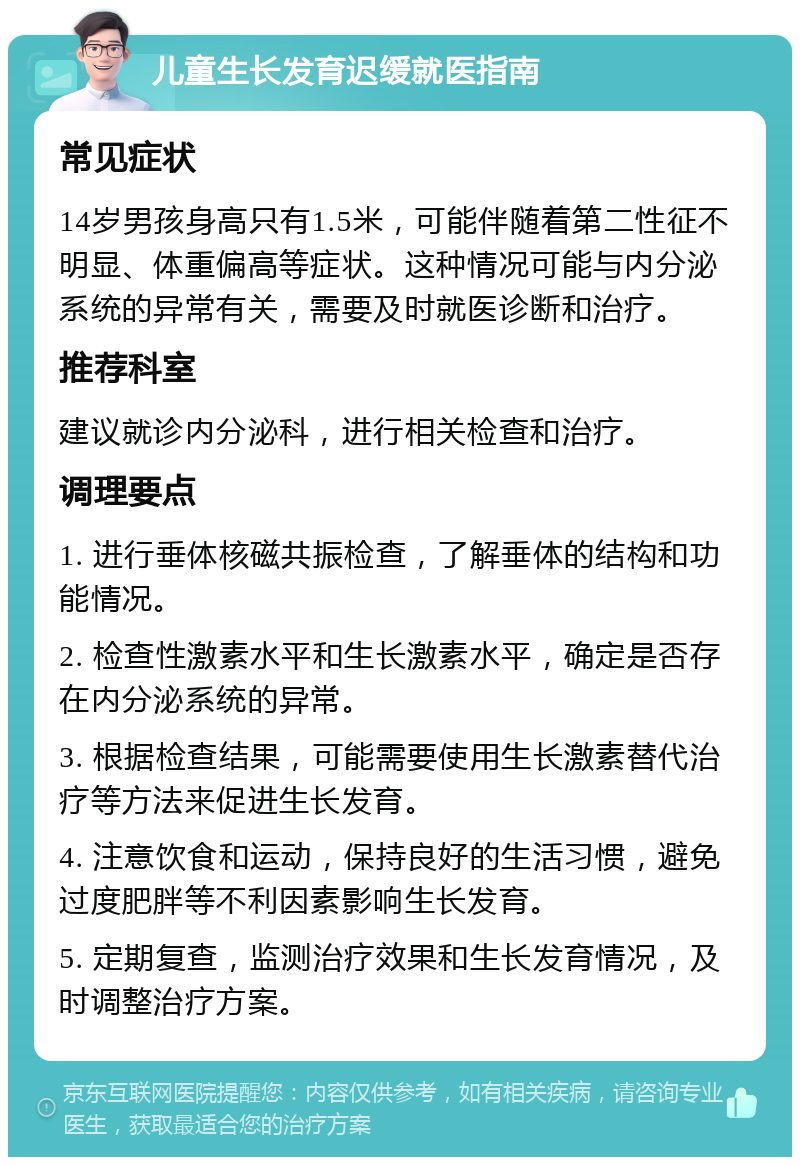 儿童生长发育迟缓就医指南 常见症状 14岁男孩身高只有1.5米，可能伴随着第二性征不明显、体重偏高等症状。这种情况可能与内分泌系统的异常有关，需要及时就医诊断和治疗。 推荐科室 建议就诊内分泌科，进行相关检查和治疗。 调理要点 1. 进行垂体核磁共振检查，了解垂体的结构和功能情况。 2. 检查性激素水平和生长激素水平，确定是否存在内分泌系统的异常。 3. 根据检查结果，可能需要使用生长激素替代治疗等方法来促进生长发育。 4. 注意饮食和运动，保持良好的生活习惯，避免过度肥胖等不利因素影响生长发育。 5. 定期复查，监测治疗效果和生长发育情况，及时调整治疗方案。