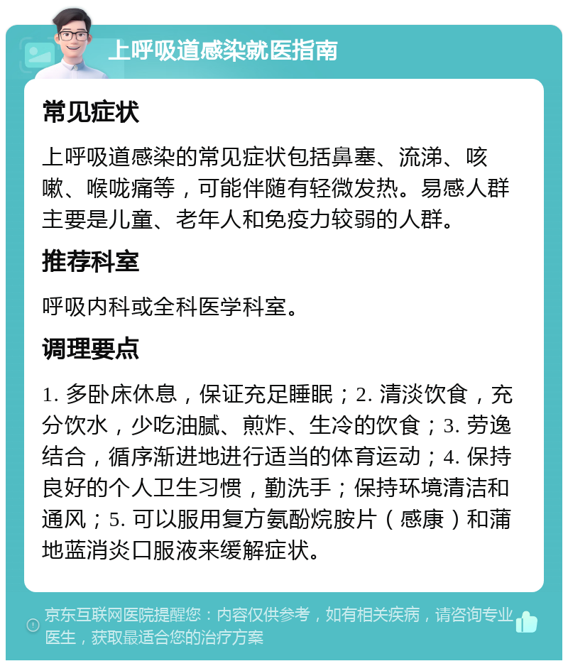 上呼吸道感染就医指南 常见症状 上呼吸道感染的常见症状包括鼻塞、流涕、咳嗽、喉咙痛等，可能伴随有轻微发热。易感人群主要是儿童、老年人和免疫力较弱的人群。 推荐科室 呼吸内科或全科医学科室。 调理要点 1. 多卧床休息，保证充足睡眠；2. 清淡饮食，充分饮水，少吃油腻、煎炸、生冷的饮食；3. 劳逸结合，循序渐进地进行适当的体育运动；4. 保持良好的个人卫生习惯，勤洗手；保持环境清洁和通风；5. 可以服用复方氨酚烷胺片（感康）和蒲地蓝消炎口服液来缓解症状。