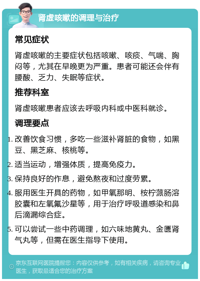 肾虚咳嗽的调理与治疗 常见症状 肾虚咳嗽的主要症状包括咳嗽、咳痰、气喘、胸闷等，尤其在早晚更为严重。患者可能还会伴有腰酸、乏力、失眠等症状。 推荐科室 肾虚咳嗽患者应该去呼吸内科或中医科就诊。 调理要点 改善饮食习惯，多吃一些滋补肾脏的食物，如黑豆、黑芝麻、核桃等。 适当运动，增强体质，提高免疫力。 保持良好的作息，避免熬夜和过度劳累。 服用医生开具的药物，如甲氧那明、桉柠蒎肠溶胶囊和左氧氟沙星等，用于治疗呼吸道感染和鼻后滴漏综合症。 可以尝试一些中药调理，如六味地黄丸、金匮肾气丸等，但需在医生指导下使用。