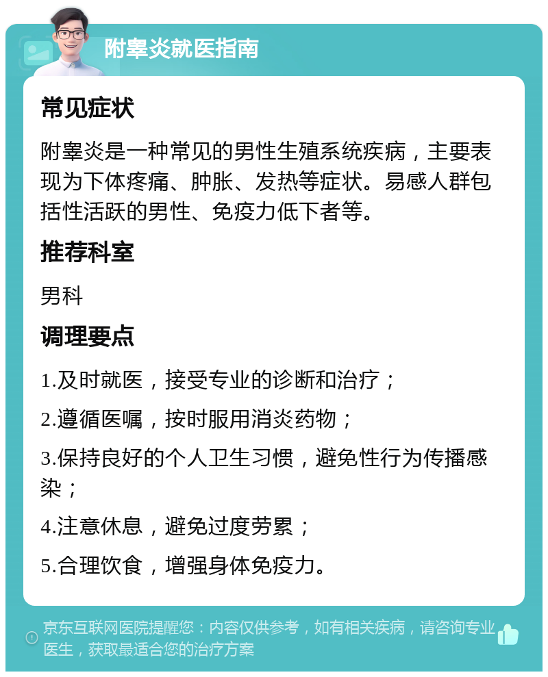 附睾炎就医指南 常见症状 附睾炎是一种常见的男性生殖系统疾病，主要表现为下体疼痛、肿胀、发热等症状。易感人群包括性活跃的男性、免疫力低下者等。 推荐科室 男科 调理要点 1.及时就医，接受专业的诊断和治疗； 2.遵循医嘱，按时服用消炎药物； 3.保持良好的个人卫生习惯，避免性行为传播感染； 4.注意休息，避免过度劳累； 5.合理饮食，增强身体免疫力。