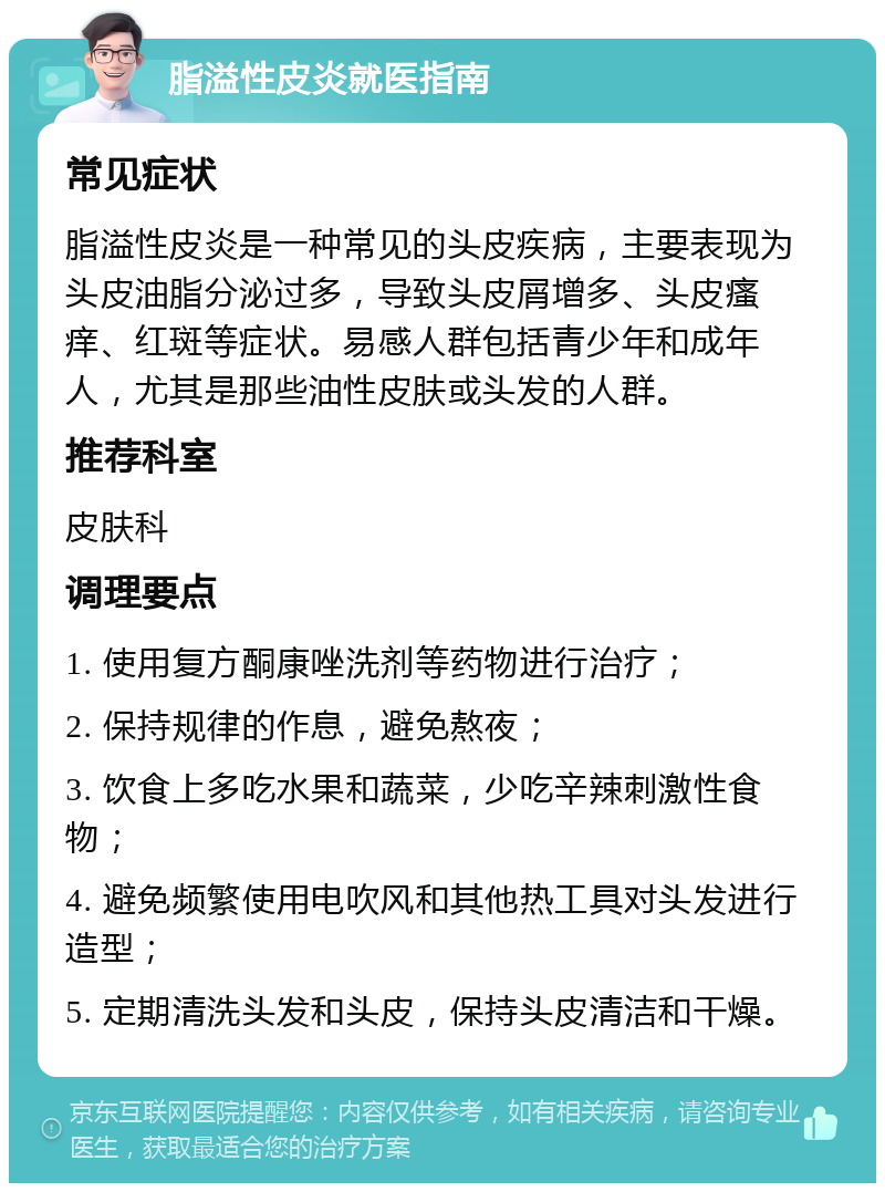 脂溢性皮炎就医指南 常见症状 脂溢性皮炎是一种常见的头皮疾病，主要表现为头皮油脂分泌过多，导致头皮屑增多、头皮瘙痒、红斑等症状。易感人群包括青少年和成年人，尤其是那些油性皮肤或头发的人群。 推荐科室 皮肤科 调理要点 1. 使用复方酮康唑洗剂等药物进行治疗； 2. 保持规律的作息，避免熬夜； 3. 饮食上多吃水果和蔬菜，少吃辛辣刺激性食物； 4. 避免频繁使用电吹风和其他热工具对头发进行造型； 5. 定期清洗头发和头皮，保持头皮清洁和干燥。