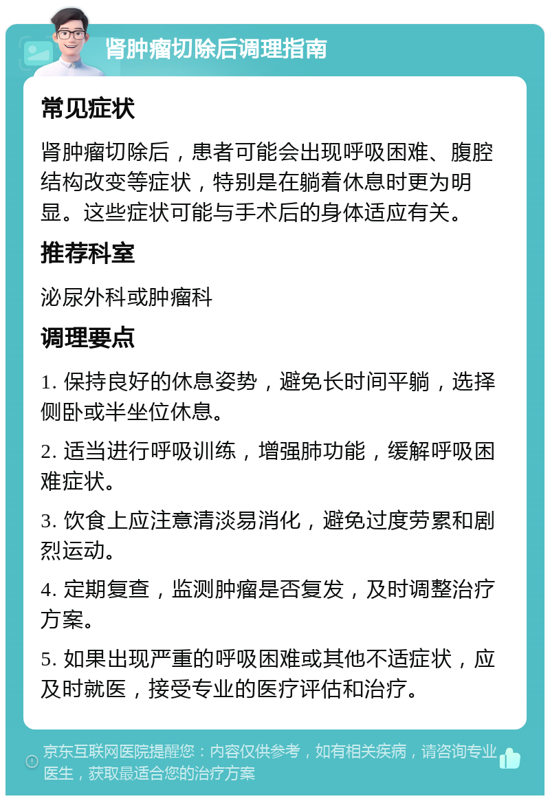 肾肿瘤切除后调理指南 常见症状 肾肿瘤切除后，患者可能会出现呼吸困难、腹腔结构改变等症状，特别是在躺着休息时更为明显。这些症状可能与手术后的身体适应有关。 推荐科室 泌尿外科或肿瘤科 调理要点 1. 保持良好的休息姿势，避免长时间平躺，选择侧卧或半坐位休息。 2. 适当进行呼吸训练，增强肺功能，缓解呼吸困难症状。 3. 饮食上应注意清淡易消化，避免过度劳累和剧烈运动。 4. 定期复查，监测肿瘤是否复发，及时调整治疗方案。 5. 如果出现严重的呼吸困难或其他不适症状，应及时就医，接受专业的医疗评估和治疗。