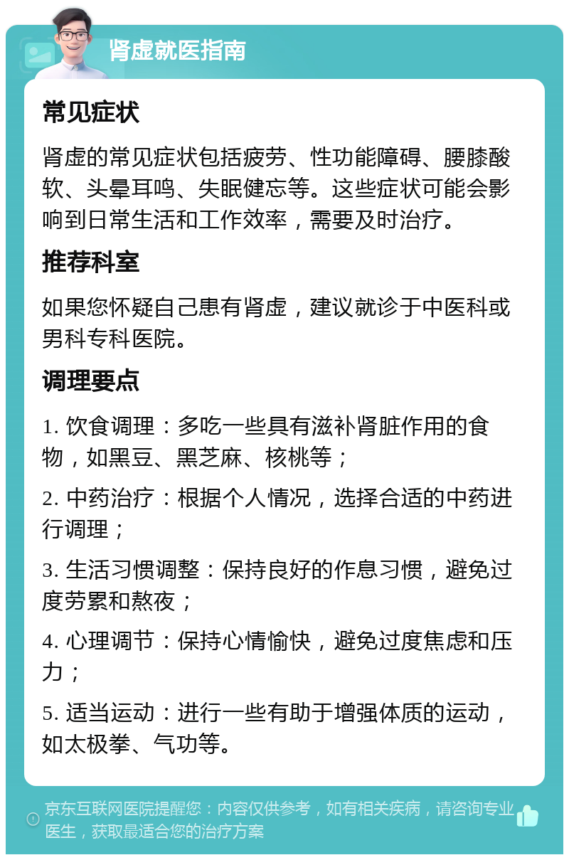 肾虚就医指南 常见症状 肾虚的常见症状包括疲劳、性功能障碍、腰膝酸软、头晕耳鸣、失眠健忘等。这些症状可能会影响到日常生活和工作效率，需要及时治疗。 推荐科室 如果您怀疑自己患有肾虚，建议就诊于中医科或男科专科医院。 调理要点 1. 饮食调理：多吃一些具有滋补肾脏作用的食物，如黑豆、黑芝麻、核桃等； 2. 中药治疗：根据个人情况，选择合适的中药进行调理； 3. 生活习惯调整：保持良好的作息习惯，避免过度劳累和熬夜； 4. 心理调节：保持心情愉快，避免过度焦虑和压力； 5. 适当运动：进行一些有助于增强体质的运动，如太极拳、气功等。