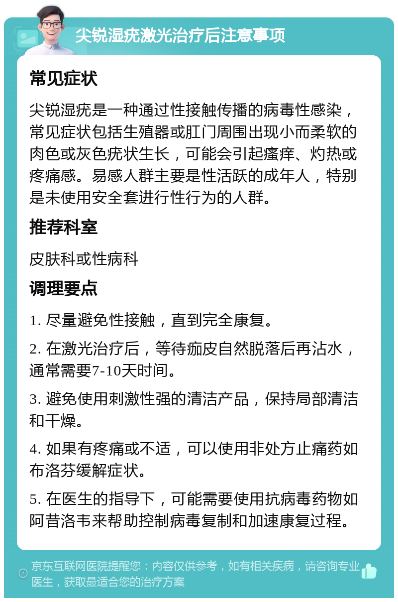 尖锐湿疣激光治疗后注意事项 常见症状 尖锐湿疣是一种通过性接触传播的病毒性感染，常见症状包括生殖器或肛门周围出现小而柔软的肉色或灰色疣状生长，可能会引起瘙痒、灼热或疼痛感。易感人群主要是性活跃的成年人，特别是未使用安全套进行性行为的人群。 推荐科室 皮肤科或性病科 调理要点 1. 尽量避免性接触，直到完全康复。 2. 在激光治疗后，等待痂皮自然脱落后再沾水，通常需要7-10天时间。 3. 避免使用刺激性强的清洁产品，保持局部清洁和干燥。 4. 如果有疼痛或不适，可以使用非处方止痛药如布洛芬缓解症状。 5. 在医生的指导下，可能需要使用抗病毒药物如阿昔洛韦来帮助控制病毒复制和加速康复过程。