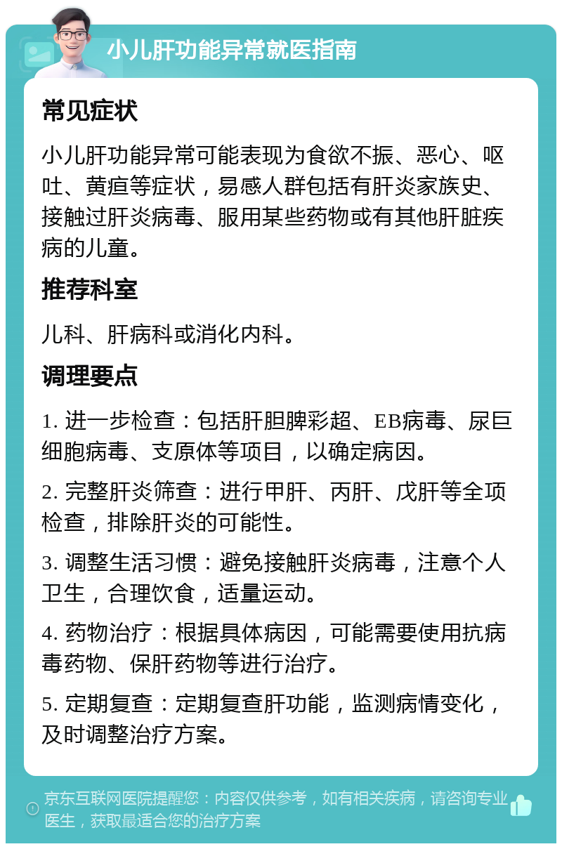 小儿肝功能异常就医指南 常见症状 小儿肝功能异常可能表现为食欲不振、恶心、呕吐、黄疸等症状，易感人群包括有肝炎家族史、接触过肝炎病毒、服用某些药物或有其他肝脏疾病的儿童。 推荐科室 儿科、肝病科或消化内科。 调理要点 1. 进一步检查：包括肝胆脾彩超、EB病毒、尿巨细胞病毒、支原体等项目，以确定病因。 2. 完整肝炎筛查：进行甲肝、丙肝、戊肝等全项检查，排除肝炎的可能性。 3. 调整生活习惯：避免接触肝炎病毒，注意个人卫生，合理饮食，适量运动。 4. 药物治疗：根据具体病因，可能需要使用抗病毒药物、保肝药物等进行治疗。 5. 定期复查：定期复查肝功能，监测病情变化，及时调整治疗方案。