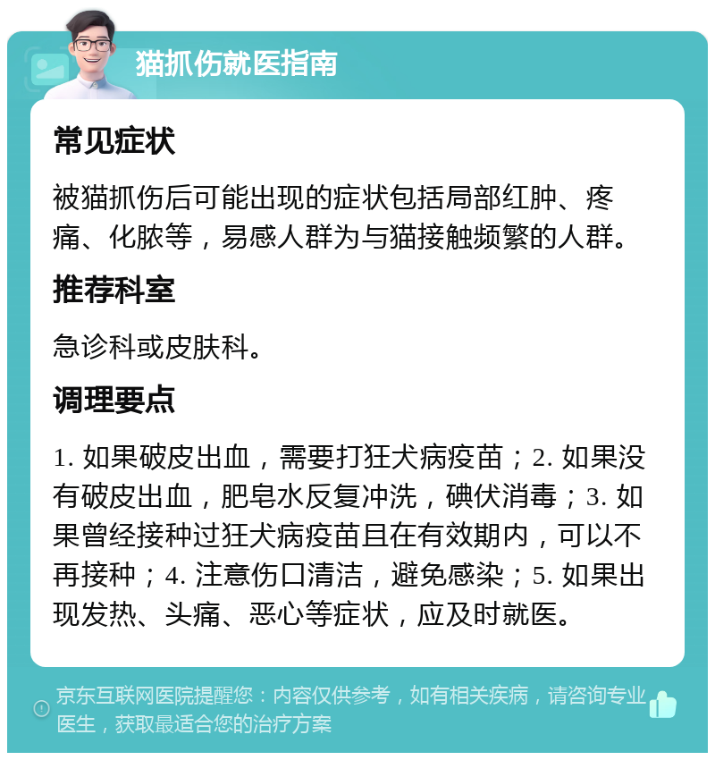 猫抓伤就医指南 常见症状 被猫抓伤后可能出现的症状包括局部红肿、疼痛、化脓等，易感人群为与猫接触频繁的人群。 推荐科室 急诊科或皮肤科。 调理要点 1. 如果破皮出血，需要打狂犬病疫苗；2. 如果没有破皮出血，肥皂水反复冲洗，碘伏消毒；3. 如果曾经接种过狂犬病疫苗且在有效期内，可以不再接种；4. 注意伤口清洁，避免感染；5. 如果出现发热、头痛、恶心等症状，应及时就医。