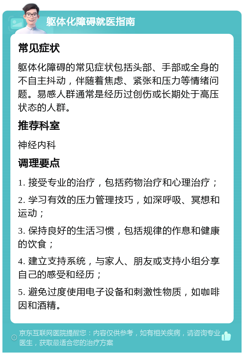 躯体化障碍就医指南 常见症状 躯体化障碍的常见症状包括头部、手部或全身的不自主抖动，伴随着焦虑、紧张和压力等情绪问题。易感人群通常是经历过创伤或长期处于高压状态的人群。 推荐科室 神经内科 调理要点 1. 接受专业的治疗，包括药物治疗和心理治疗； 2. 学习有效的压力管理技巧，如深呼吸、冥想和运动； 3. 保持良好的生活习惯，包括规律的作息和健康的饮食； 4. 建立支持系统，与家人、朋友或支持小组分享自己的感受和经历； 5. 避免过度使用电子设备和刺激性物质，如咖啡因和酒精。