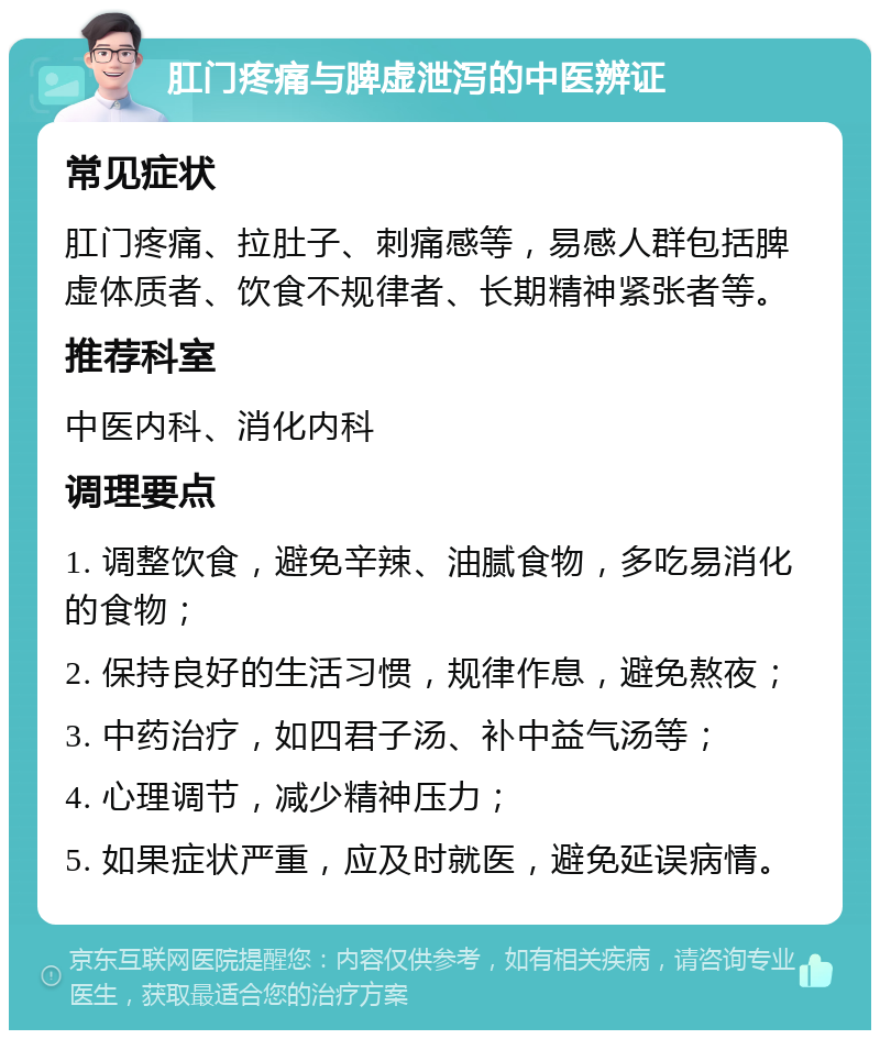 肛门疼痛与脾虚泄泻的中医辨证 常见症状 肛门疼痛、拉肚子、刺痛感等，易感人群包括脾虚体质者、饮食不规律者、长期精神紧张者等。 推荐科室 中医内科、消化内科 调理要点 1. 调整饮食，避免辛辣、油腻食物，多吃易消化的食物； 2. 保持良好的生活习惯，规律作息，避免熬夜； 3. 中药治疗，如四君子汤、补中益气汤等； 4. 心理调节，减少精神压力； 5. 如果症状严重，应及时就医，避免延误病情。