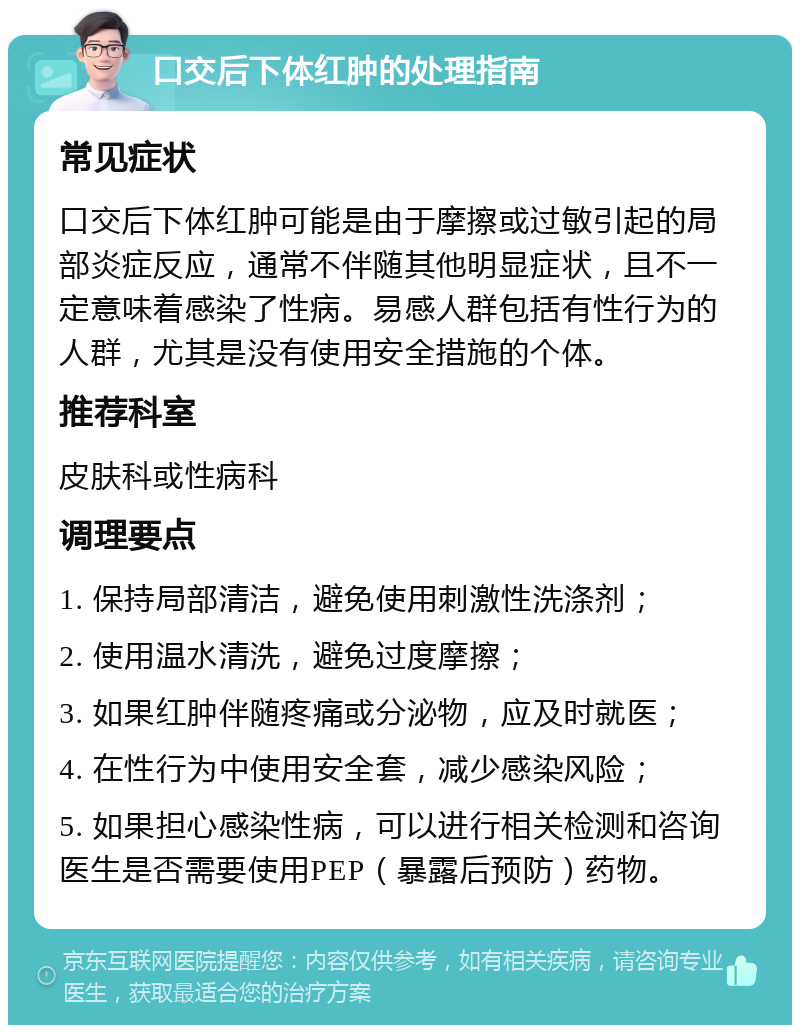 口交后下体红肿的处理指南 常见症状 口交后下体红肿可能是由于摩擦或过敏引起的局部炎症反应，通常不伴随其他明显症状，且不一定意味着感染了性病。易感人群包括有性行为的人群，尤其是没有使用安全措施的个体。 推荐科室 皮肤科或性病科 调理要点 1. 保持局部清洁，避免使用刺激性洗涤剂； 2. 使用温水清洗，避免过度摩擦； 3. 如果红肿伴随疼痛或分泌物，应及时就医； 4. 在性行为中使用安全套，减少感染风险； 5. 如果担心感染性病，可以进行相关检测和咨询医生是否需要使用PEP（暴露后预防）药物。