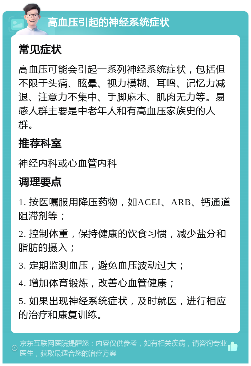 高血压引起的神经系统症状 常见症状 高血压可能会引起一系列神经系统症状，包括但不限于头痛、眩晕、视力模糊、耳鸣、记忆力减退、注意力不集中、手脚麻木、肌肉无力等。易感人群主要是中老年人和有高血压家族史的人群。 推荐科室 神经内科或心血管内科 调理要点 1. 按医嘱服用降压药物，如ACEI、ARB、钙通道阻滞剂等； 2. 控制体重，保持健康的饮食习惯，减少盐分和脂肪的摄入； 3. 定期监测血压，避免血压波动过大； 4. 增加体育锻炼，改善心血管健康； 5. 如果出现神经系统症状，及时就医，进行相应的治疗和康复训练。