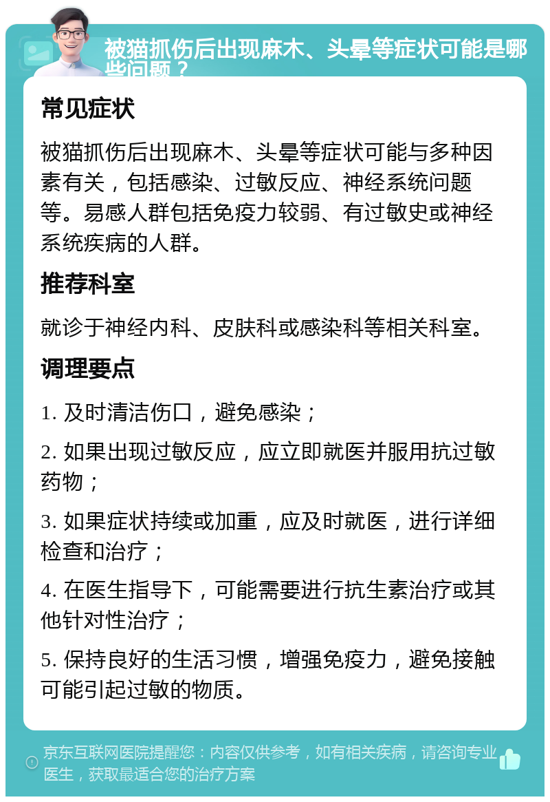 被猫抓伤后出现麻木、头晕等症状可能是哪些问题？ 常见症状 被猫抓伤后出现麻木、头晕等症状可能与多种因素有关，包括感染、过敏反应、神经系统问题等。易感人群包括免疫力较弱、有过敏史或神经系统疾病的人群。 推荐科室 就诊于神经内科、皮肤科或感染科等相关科室。 调理要点 1. 及时清洁伤口，避免感染； 2. 如果出现过敏反应，应立即就医并服用抗过敏药物； 3. 如果症状持续或加重，应及时就医，进行详细检查和治疗； 4. 在医生指导下，可能需要进行抗生素治疗或其他针对性治疗； 5. 保持良好的生活习惯，增强免疫力，避免接触可能引起过敏的物质。