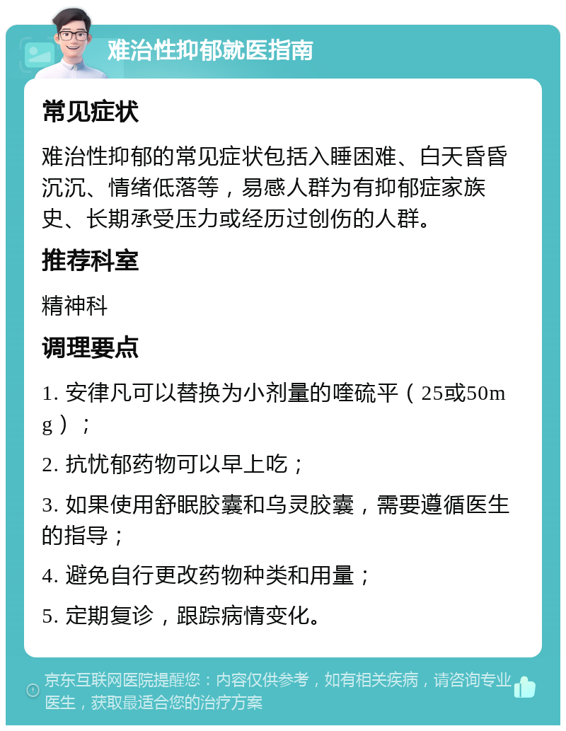 难治性抑郁就医指南 常见症状 难治性抑郁的常见症状包括入睡困难、白天昏昏沉沉、情绪低落等，易感人群为有抑郁症家族史、长期承受压力或经历过创伤的人群。 推荐科室 精神科 调理要点 1. 安律凡可以替换为小剂量的喹硫平（25或50mg）； 2. 抗忧郁药物可以早上吃； 3. 如果使用舒眠胶囊和乌灵胶囊，需要遵循医生的指导； 4. 避免自行更改药物种类和用量； 5. 定期复诊，跟踪病情变化。