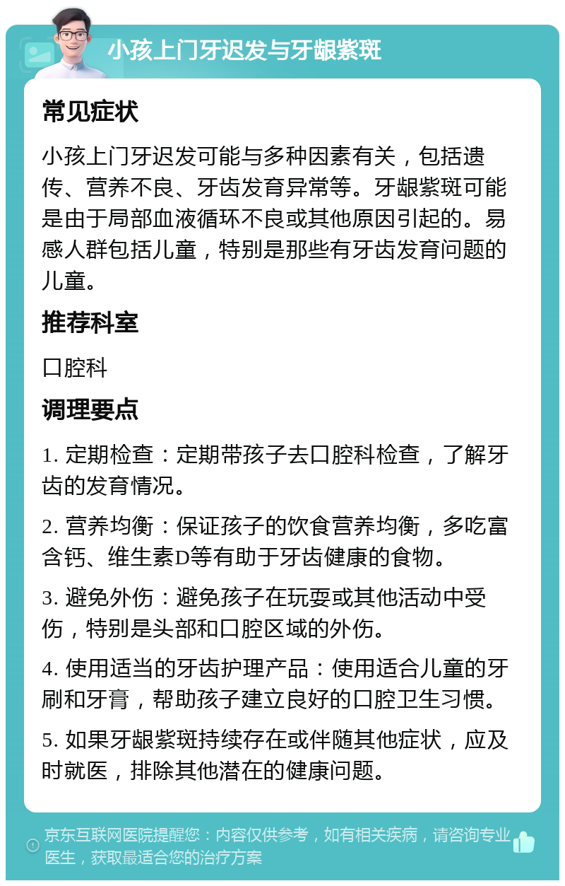 小孩上门牙迟发与牙龈紫斑 常见症状 小孩上门牙迟发可能与多种因素有关，包括遗传、营养不良、牙齿发育异常等。牙龈紫斑可能是由于局部血液循环不良或其他原因引起的。易感人群包括儿童，特别是那些有牙齿发育问题的儿童。 推荐科室 口腔科 调理要点 1. 定期检查：定期带孩子去口腔科检查，了解牙齿的发育情况。 2. 营养均衡：保证孩子的饮食营养均衡，多吃富含钙、维生素D等有助于牙齿健康的食物。 3. 避免外伤：避免孩子在玩耍或其他活动中受伤，特别是头部和口腔区域的外伤。 4. 使用适当的牙齿护理产品：使用适合儿童的牙刷和牙膏，帮助孩子建立良好的口腔卫生习惯。 5. 如果牙龈紫斑持续存在或伴随其他症状，应及时就医，排除其他潜在的健康问题。