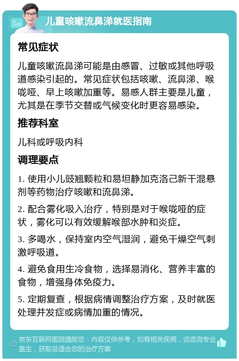 儿童咳嗽流鼻涕就医指南 常见症状 儿童咳嗽流鼻涕可能是由感冒、过敏或其他呼吸道感染引起的。常见症状包括咳嗽、流鼻涕、喉咙哑、早上咳嗽加重等。易感人群主要是儿童，尤其是在季节交替或气候变化时更容易感染。 推荐科室 儿科或呼吸内科 调理要点 1. 使用小儿豉翘颗粒和易坦静加克洛己新干混悬剂等药物治疗咳嗽和流鼻涕。 2. 配合雾化吸入治疗，特别是对于喉咙哑的症状，雾化可以有效缓解喉部水肿和炎症。 3. 多喝水，保持室内空气湿润，避免干燥空气刺激呼吸道。 4. 避免食用生冷食物，选择易消化、营养丰富的食物，增强身体免疫力。 5. 定期复查，根据病情调整治疗方案，及时就医处理并发症或病情加重的情况。