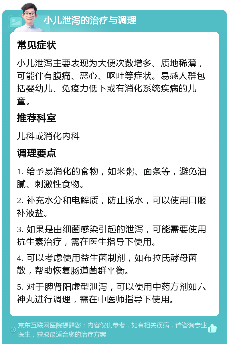 小儿泄泻的治疗与调理 常见症状 小儿泄泻主要表现为大便次数增多、质地稀薄，可能伴有腹痛、恶心、呕吐等症状。易感人群包括婴幼儿、免疫力低下或有消化系统疾病的儿童。 推荐科室 儿科或消化内科 调理要点 1. 给予易消化的食物，如米粥、面条等，避免油腻、刺激性食物。 2. 补充水分和电解质，防止脱水，可以使用口服补液盐。 3. 如果是由细菌感染引起的泄泻，可能需要使用抗生素治疗，需在医生指导下使用。 4. 可以考虑使用益生菌制剂，如布拉氏酵母菌散，帮助恢复肠道菌群平衡。 5. 对于脾肾阳虚型泄泻，可以使用中药方剂如六神丸进行调理，需在中医师指导下使用。