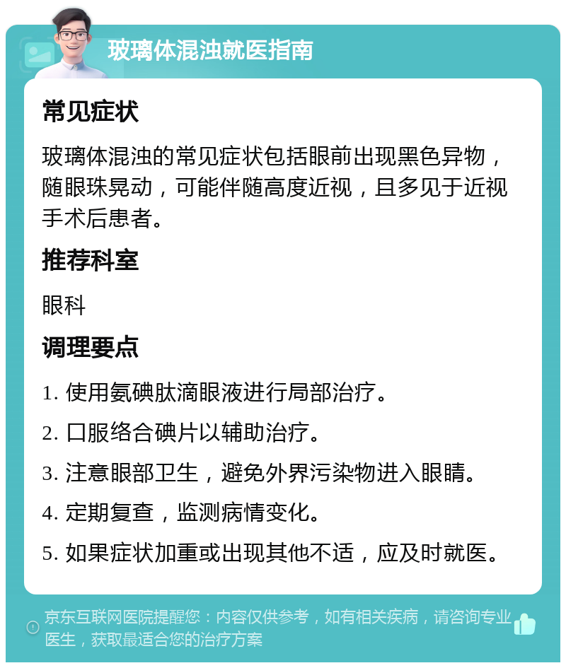 玻璃体混浊就医指南 常见症状 玻璃体混浊的常见症状包括眼前出现黑色异物，随眼珠晃动，可能伴随高度近视，且多见于近视手术后患者。 推荐科室 眼科 调理要点 1. 使用氨碘肽滴眼液进行局部治疗。 2. 口服络合碘片以辅助治疗。 3. 注意眼部卫生，避免外界污染物进入眼睛。 4. 定期复查，监测病情变化。 5. 如果症状加重或出现其他不适，应及时就医。