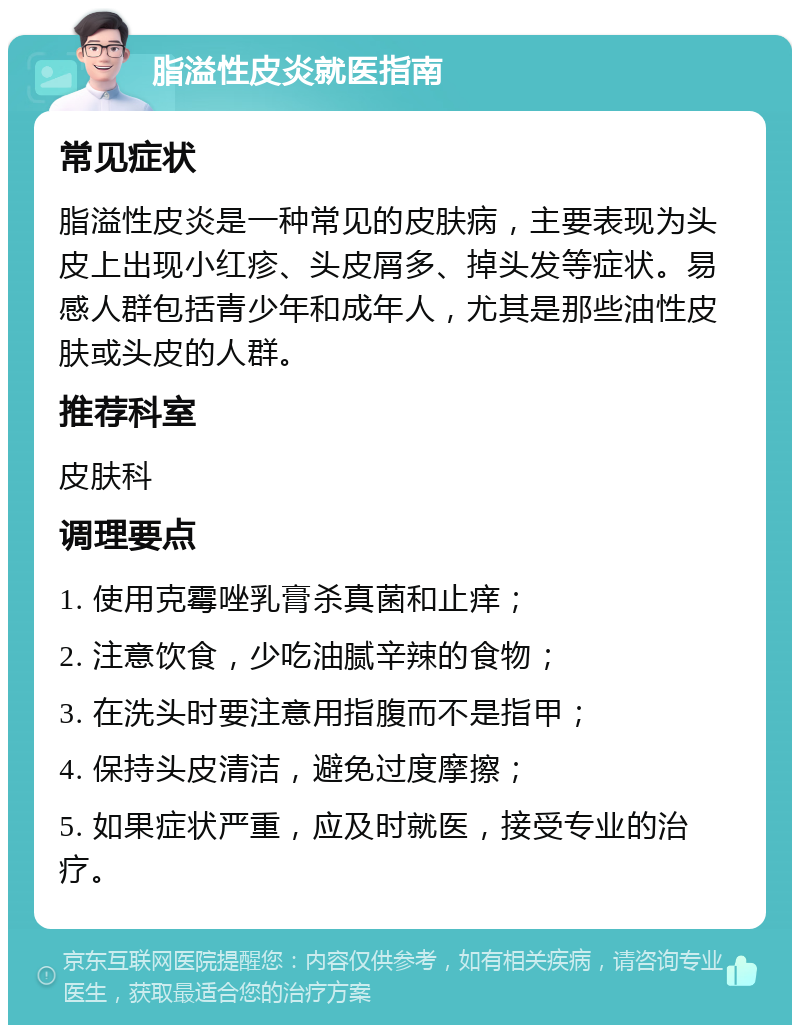 脂溢性皮炎就医指南 常见症状 脂溢性皮炎是一种常见的皮肤病，主要表现为头皮上出现小红疹、头皮屑多、掉头发等症状。易感人群包括青少年和成年人，尤其是那些油性皮肤或头皮的人群。 推荐科室 皮肤科 调理要点 1. 使用克霉唑乳膏杀真菌和止痒； 2. 注意饮食，少吃油腻辛辣的食物； 3. 在洗头时要注意用指腹而不是指甲； 4. 保持头皮清洁，避免过度摩擦； 5. 如果症状严重，应及时就医，接受专业的治疗。