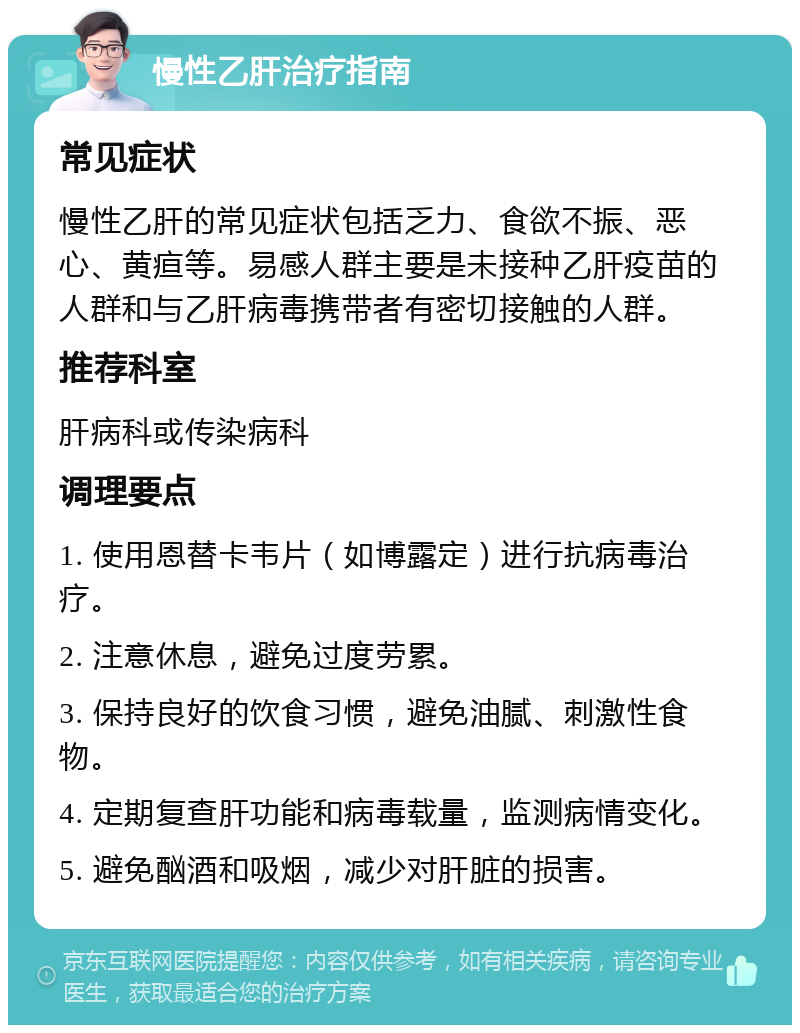 慢性乙肝治疗指南 常见症状 慢性乙肝的常见症状包括乏力、食欲不振、恶心、黄疸等。易感人群主要是未接种乙肝疫苗的人群和与乙肝病毒携带者有密切接触的人群。 推荐科室 肝病科或传染病科 调理要点 1. 使用恩替卡韦片（如博露定）进行抗病毒治疗。 2. 注意休息，避免过度劳累。 3. 保持良好的饮食习惯，避免油腻、刺激性食物。 4. 定期复查肝功能和病毒载量，监测病情变化。 5. 避免酗酒和吸烟，减少对肝脏的损害。