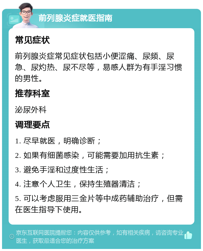 前列腺炎症就医指南 常见症状 前列腺炎症常见症状包括小便涩痛、尿频、尿急、尿灼热、尿不尽等，易感人群为有手淫习惯的男性。 推荐科室 泌尿外科 调理要点 1. 尽早就医，明确诊断； 2. 如果有细菌感染，可能需要加用抗生素； 3. 避免手淫和过度性生活； 4. 注意个人卫生，保持生殖器清洁； 5. 可以考虑服用三金片等中成药辅助治疗，但需在医生指导下使用。