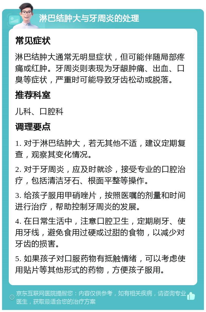 淋巴结肿大与牙周炎的处理 常见症状 淋巴结肿大通常无明显症状，但可能伴随局部疼痛或红肿。牙周炎则表现为牙龈肿痛、出血、口臭等症状，严重时可能导致牙齿松动或脱落。 推荐科室 儿科、口腔科 调理要点 1. 对于淋巴结肿大，若无其他不适，建议定期复查，观察其变化情况。 2. 对于牙周炎，应及时就诊，接受专业的口腔治疗，包括清洁牙石、根面平整等操作。 3. 给孩子服用甲硝唑片，按照医嘱的剂量和时间进行治疗，帮助控制牙周炎的发展。 4. 在日常生活中，注意口腔卫生，定期刷牙、使用牙线，避免食用过硬或过甜的食物，以减少对牙齿的损害。 5. 如果孩子对口服药物有抵触情绪，可以考虑使用贴片等其他形式的药物，方便孩子服用。