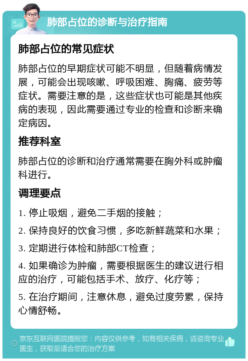 肺部占位的诊断与治疗指南 肺部占位的常见症状 肺部占位的早期症状可能不明显，但随着病情发展，可能会出现咳嗽、呼吸困难、胸痛、疲劳等症状。需要注意的是，这些症状也可能是其他疾病的表现，因此需要通过专业的检查和诊断来确定病因。 推荐科室 肺部占位的诊断和治疗通常需要在胸外科或肿瘤科进行。 调理要点 1. 停止吸烟，避免二手烟的接触； 2. 保持良好的饮食习惯，多吃新鲜蔬菜和水果； 3. 定期进行体检和肺部CT检查； 4. 如果确诊为肿瘤，需要根据医生的建议进行相应的治疗，可能包括手术、放疗、化疗等； 5. 在治疗期间，注意休息，避免过度劳累，保持心情舒畅。