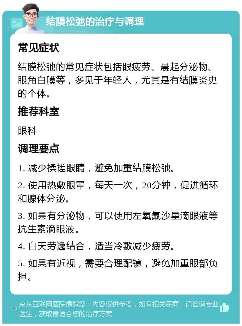 结膜松弛的治疗与调理 常见症状 结膜松弛的常见症状包括眼疲劳、晨起分泌物、眼角白膜等，多见于年轻人，尤其是有结膜炎史的个体。 推荐科室 眼科 调理要点 1. 减少揉搓眼睛，避免加重结膜松弛。 2. 使用热敷眼罩，每天一次，20分钟，促进循环和腺体分泌。 3. 如果有分泌物，可以使用左氧氟沙星滴眼液等抗生素滴眼液。 4. 白天劳逸结合，适当冷敷减少疲劳。 5. 如果有近视，需要合理配镜，避免加重眼部负担。