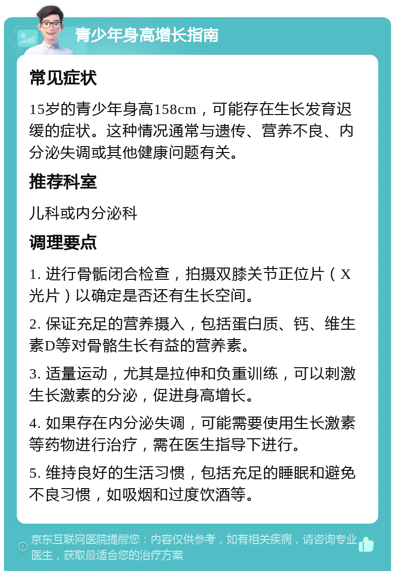 青少年身高增长指南 常见症状 15岁的青少年身高158cm，可能存在生长发育迟缓的症状。这种情况通常与遗传、营养不良、内分泌失调或其他健康问题有关。 推荐科室 儿科或内分泌科 调理要点 1. 进行骨骺闭合检查，拍摄双膝关节正位片（X光片）以确定是否还有生长空间。 2. 保证充足的营养摄入，包括蛋白质、钙、维生素D等对骨骼生长有益的营养素。 3. 适量运动，尤其是拉伸和负重训练，可以刺激生长激素的分泌，促进身高增长。 4. 如果存在内分泌失调，可能需要使用生长激素等药物进行治疗，需在医生指导下进行。 5. 维持良好的生活习惯，包括充足的睡眠和避免不良习惯，如吸烟和过度饮酒等。