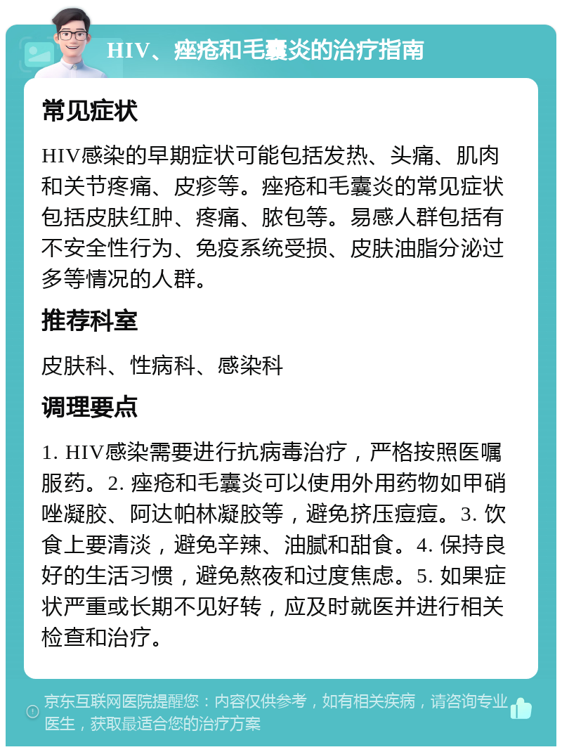 HIV、痤疮和毛囊炎的治疗指南 常见症状 HIV感染的早期症状可能包括发热、头痛、肌肉和关节疼痛、皮疹等。痤疮和毛囊炎的常见症状包括皮肤红肿、疼痛、脓包等。易感人群包括有不安全性行为、免疫系统受损、皮肤油脂分泌过多等情况的人群。 推荐科室 皮肤科、性病科、感染科 调理要点 1. HIV感染需要进行抗病毒治疗，严格按照医嘱服药。2. 痤疮和毛囊炎可以使用外用药物如甲硝唑凝胶、阿达帕林凝胶等，避免挤压痘痘。3. 饮食上要清淡，避免辛辣、油腻和甜食。4. 保持良好的生活习惯，避免熬夜和过度焦虑。5. 如果症状严重或长期不见好转，应及时就医并进行相关检查和治疗。